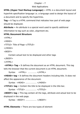 Chapter – 7
Web Applications
HTML (Hyper Text Markup Language) – HTML is a document layout and
hyperlink specification language i.e. a language used to design the layout of
a document and to specify the hyperlinks.
Tag – A Tag is a HTML command that indicates how part of web page
should be displayed.
Attribute – An attribute is a special word used to specify additional
information to tag such as color, alignment etc.
HTML Document Structure
<HTML>
<HEAD>
<TITLE> Title of Page </TITLE>
</HEAD>
<BODY>
Contain actual text to be displayed and other tags
</BODY>
</HTML>
<HTML> Tag – It defines the document as an HTML document. This tag
tells the browser that the current document is an HTML document.
Syntax <HTML> ……………. </HTML>
<HEAD> tag – It defines the document headers including title. It does not
affect the appearance of the document.
Syntax <HEAD> ………………… </HEAD>
<TITLE> tag – Contain the title to be displayed in the title bar.
Syntax <TITLE> ………………… </TITLE>
<BODY> tag – This tag contain all the tags, attribute and actual text to be
displayed in the web page.
Syntax <BODY> ………………… </BODY>
HTML Elements – There are two types of element
 