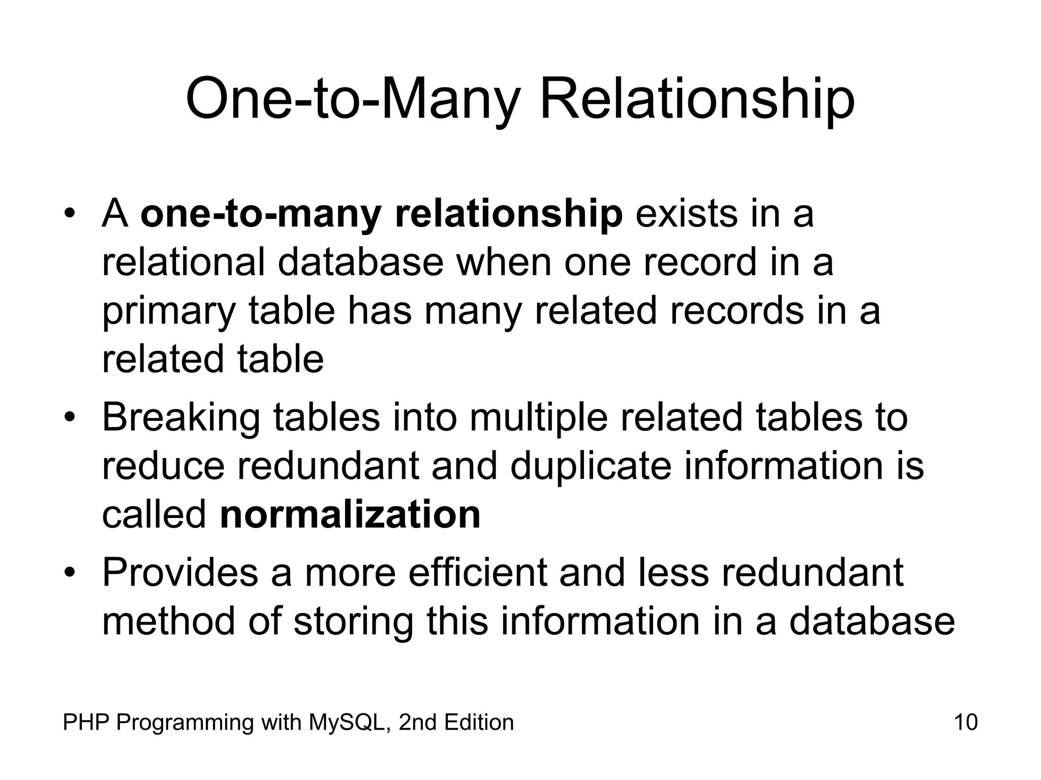 10 PHP Programming with MySQL, 2nd Edition One-to-Many Relationship • A one-to-many relationship exists in a relational database when one record in a primary table has many related records in a related table • Breaking tables into multiple related tables to reduce redundant and duplicate information is called normalization • Provides a more efficient and less redundant method of storing this information in a database 