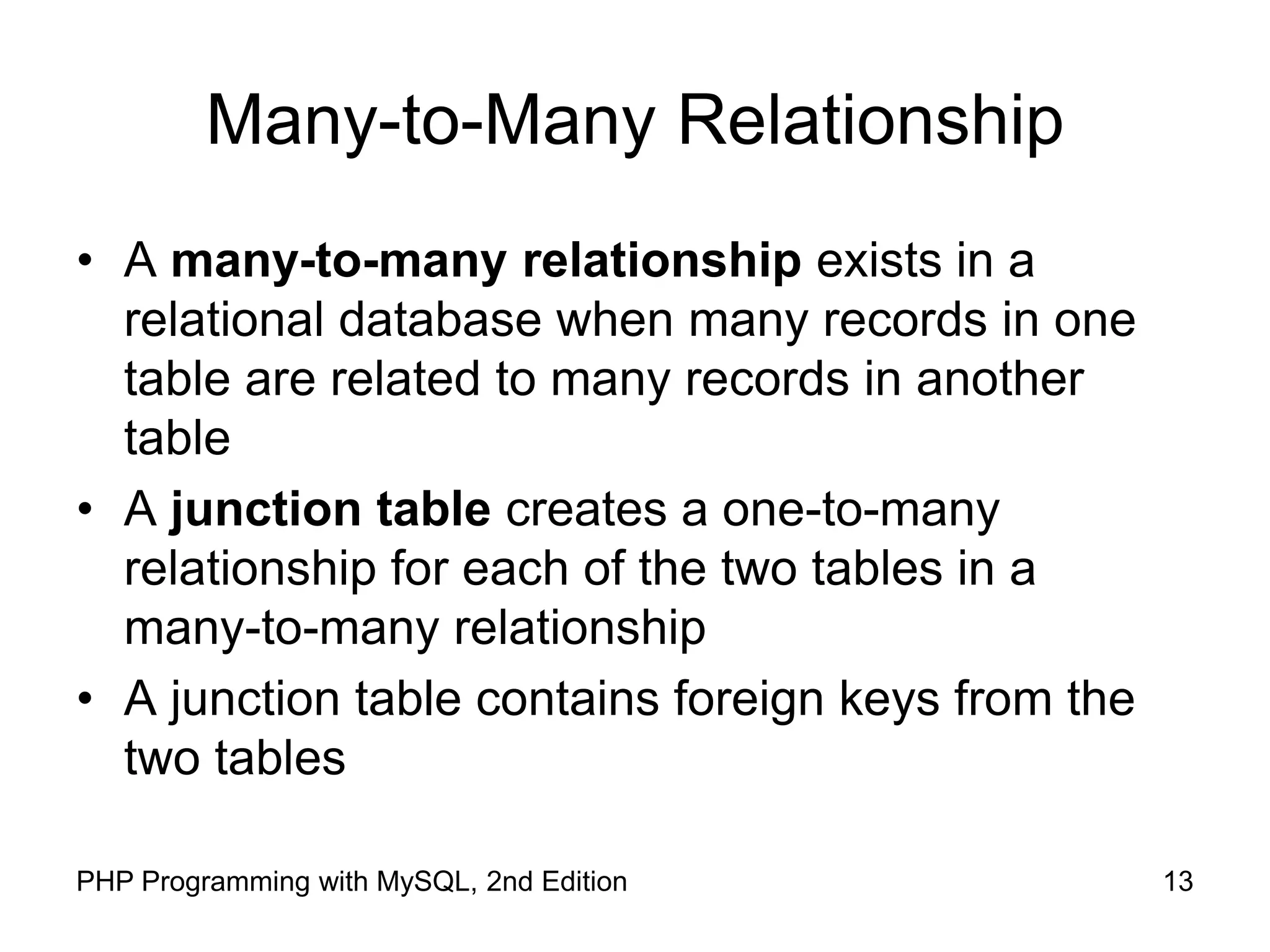 13 PHP Programming with MySQL, 2nd Edition Many-to-Many Relationship • A many-to-many relationship exists in a relational database when many records in one table are related to many records in another table • A junction table creates a one-to-many relationship for each of the two tables in a many-to-many relationship • A junction table contains foreign keys from the two tables 