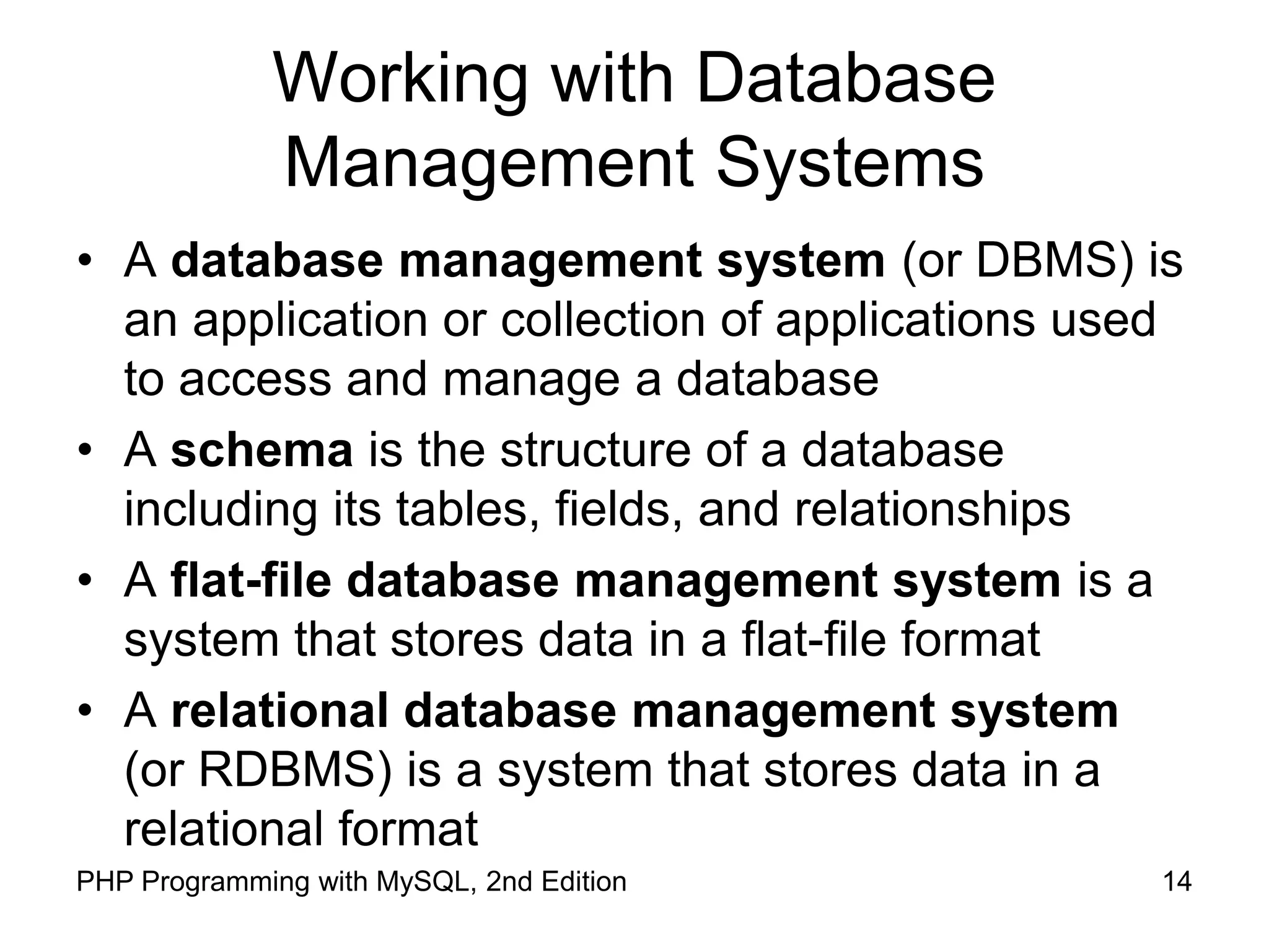 14 PHP Programming with MySQL, 2nd Edition Working with Database Management Systems • A database management system (or DBMS) is an application or collection of applications used to access and manage a database • A schema is the structure of a database including its tables, fields, and relationships • A flat-file database management system is a system that stores data in a flat-file format • A relational database management system (or RDBMS) is a system that stores data in a relational format 
