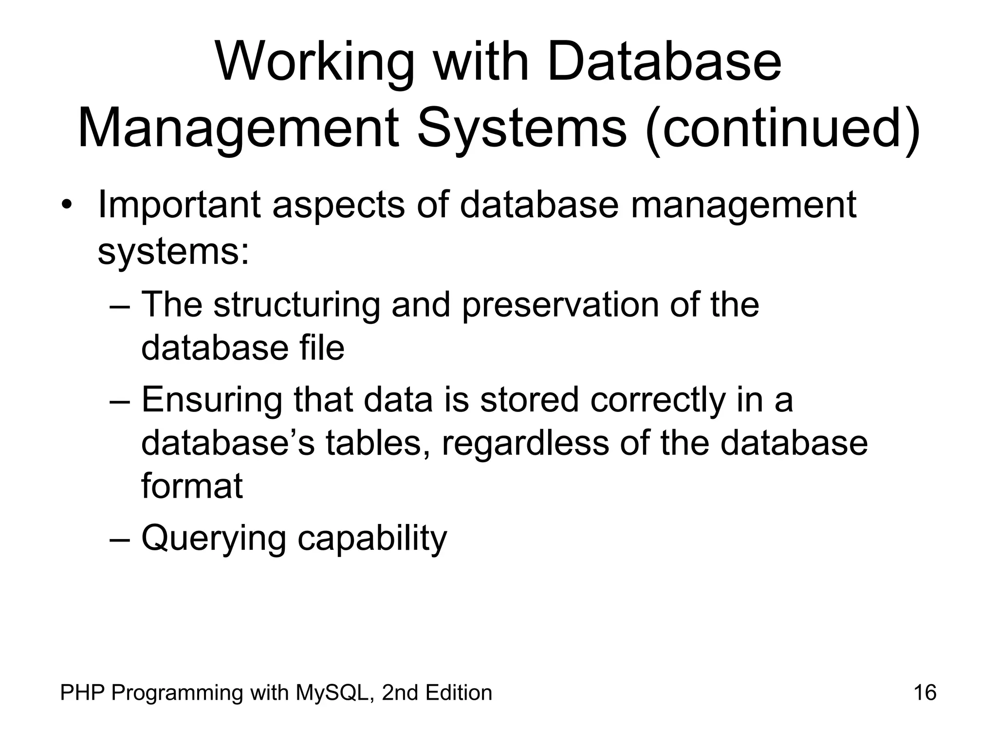 16 PHP Programming with MySQL, 2nd Edition Working with Database Management Systems (continued) • Important aspects of database management systems: – The structuring and preservation of the database file – Ensuring that data is stored correctly in a database’s tables, regardless of the database format – Querying capability 