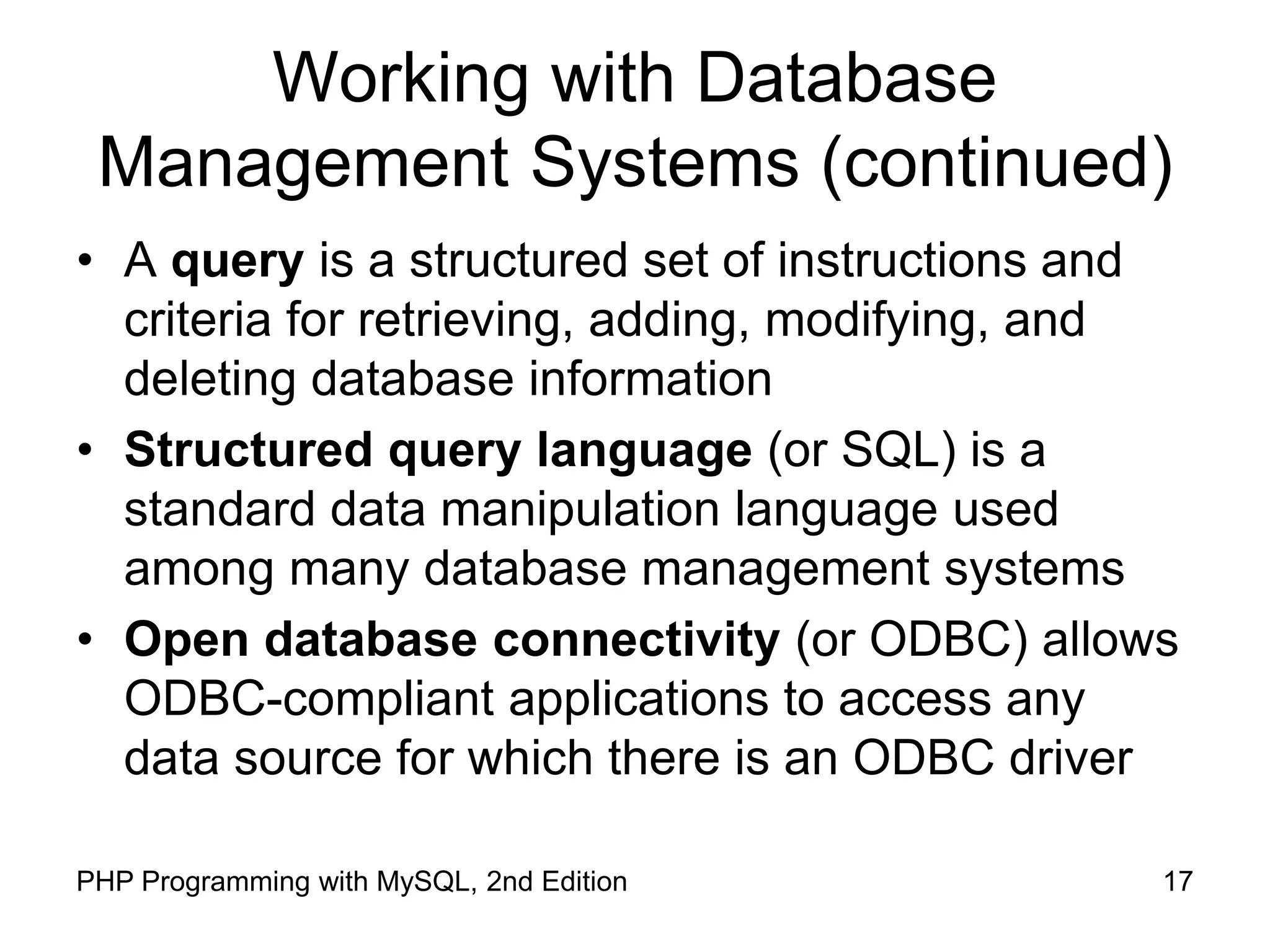 17 PHP Programming with MySQL, 2nd Edition Working with Database Management Systems (continued) • A query is a structured set of instructions and criteria for retrieving, adding, modifying, and deleting database information • Structured query language (or SQL) is a standard data manipulation language used among many database management systems • Open database connectivity (or ODBC) allows ODBC-compliant applications to access any data source for which there is an ODBC driver 