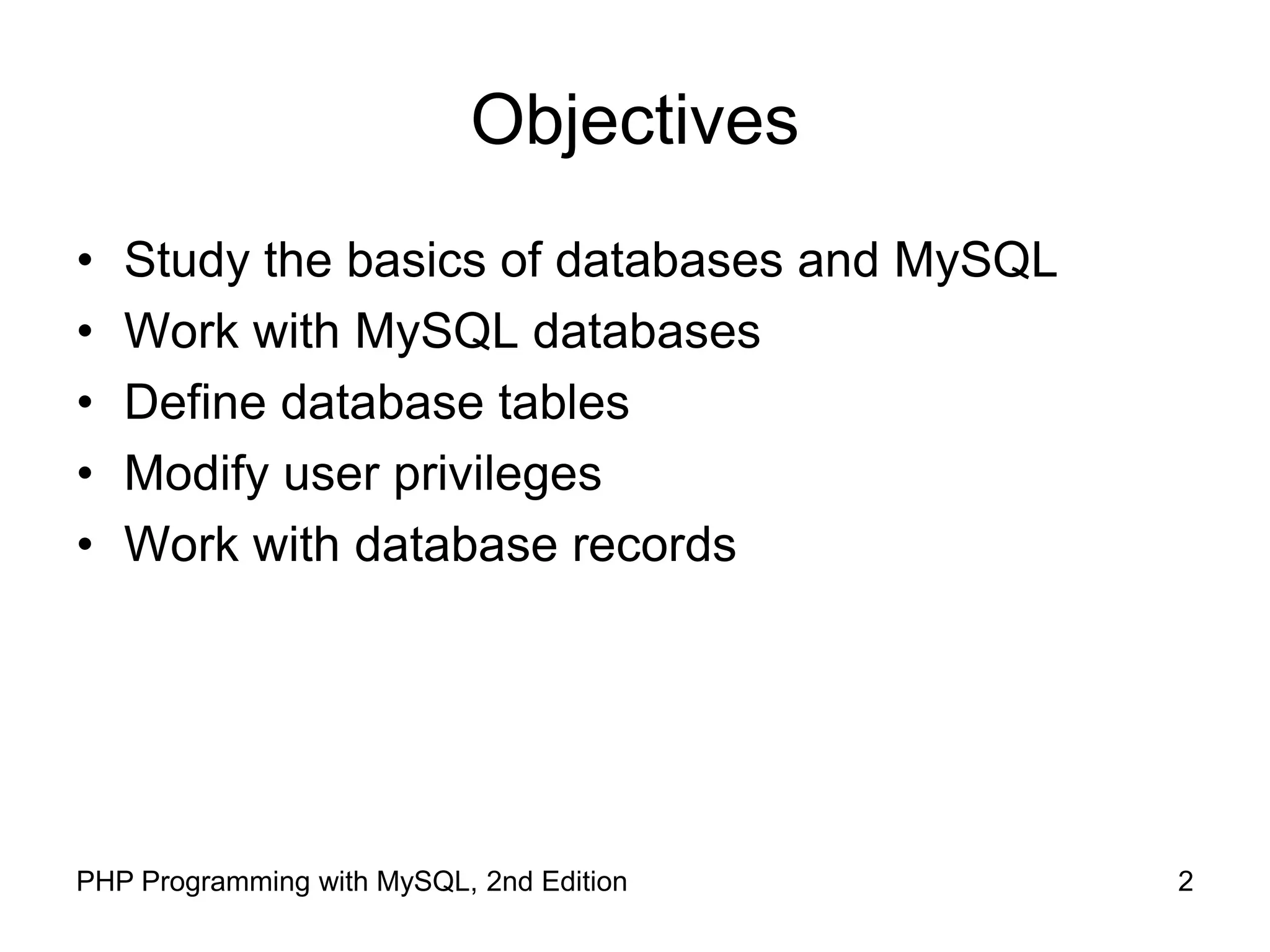2 PHP Programming with MySQL, 2nd Edition Objectives • Study the basics of databases and MySQL • Work with MySQL databases • Define database tables • Modify user privileges • Work with database records 