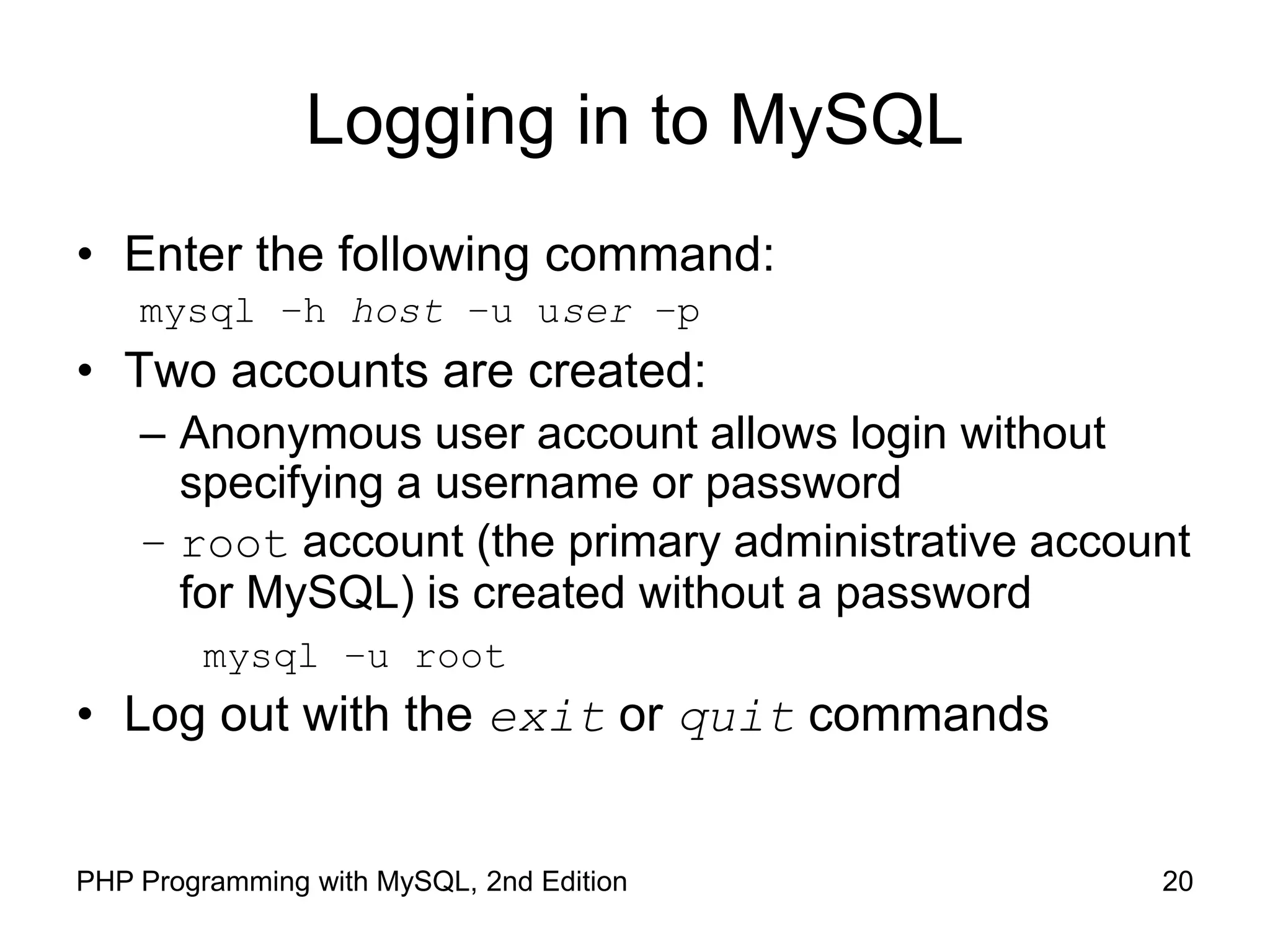 20 PHP Programming with MySQL, 2nd Edition Logging in to MySQL • Enter the following command: mysql –h host –u user –p • Two accounts are created: – Anonymous user account allows login without specifying a username or password – root account (the primary administrative account for MySQL) is created without a password mysql –u root • Log out with the exit or quit commands 