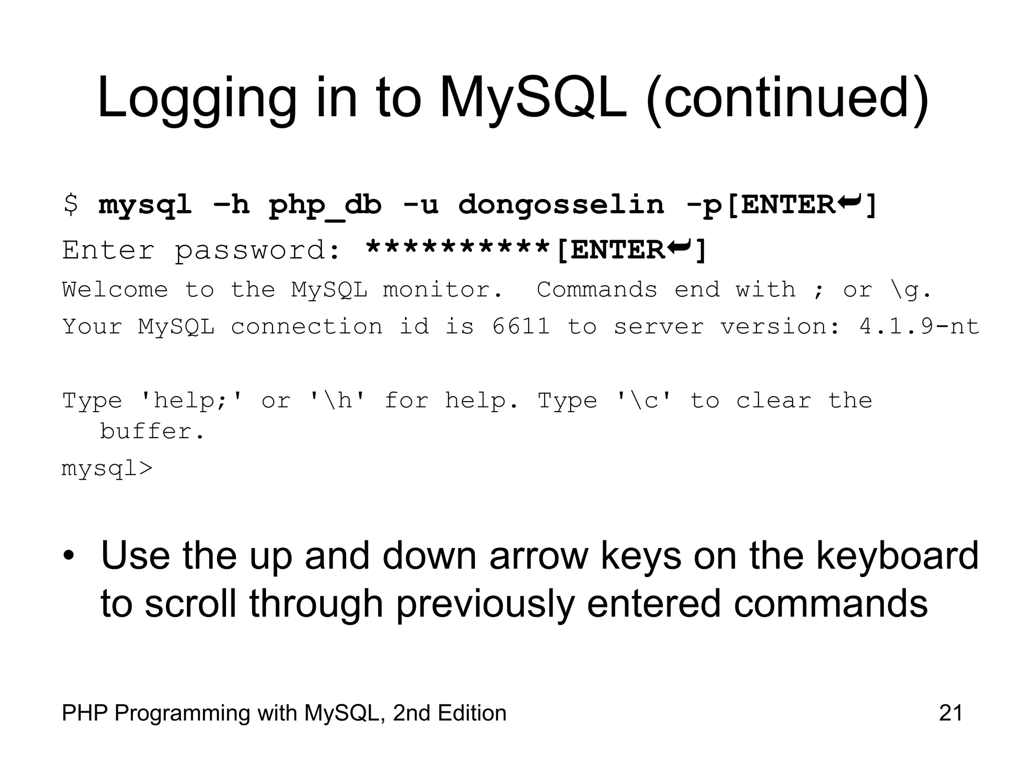 21 PHP Programming with MySQL, 2nd Edition Logging in to MySQL (continued) $ mysql –h php_db -u dongosselin -p[ENTER] Enter password: **********[ENTER] Welcome to the MySQL monitor. Commands end with ; or g. Your MySQL connection id is 6611 to server version: 4.1.9-nt Type 'help;' or 'h' for help. Type 'c' to clear the buffer. mysql> • Use the up and down arrow keys on the keyboard to scroll through previously entered commands 