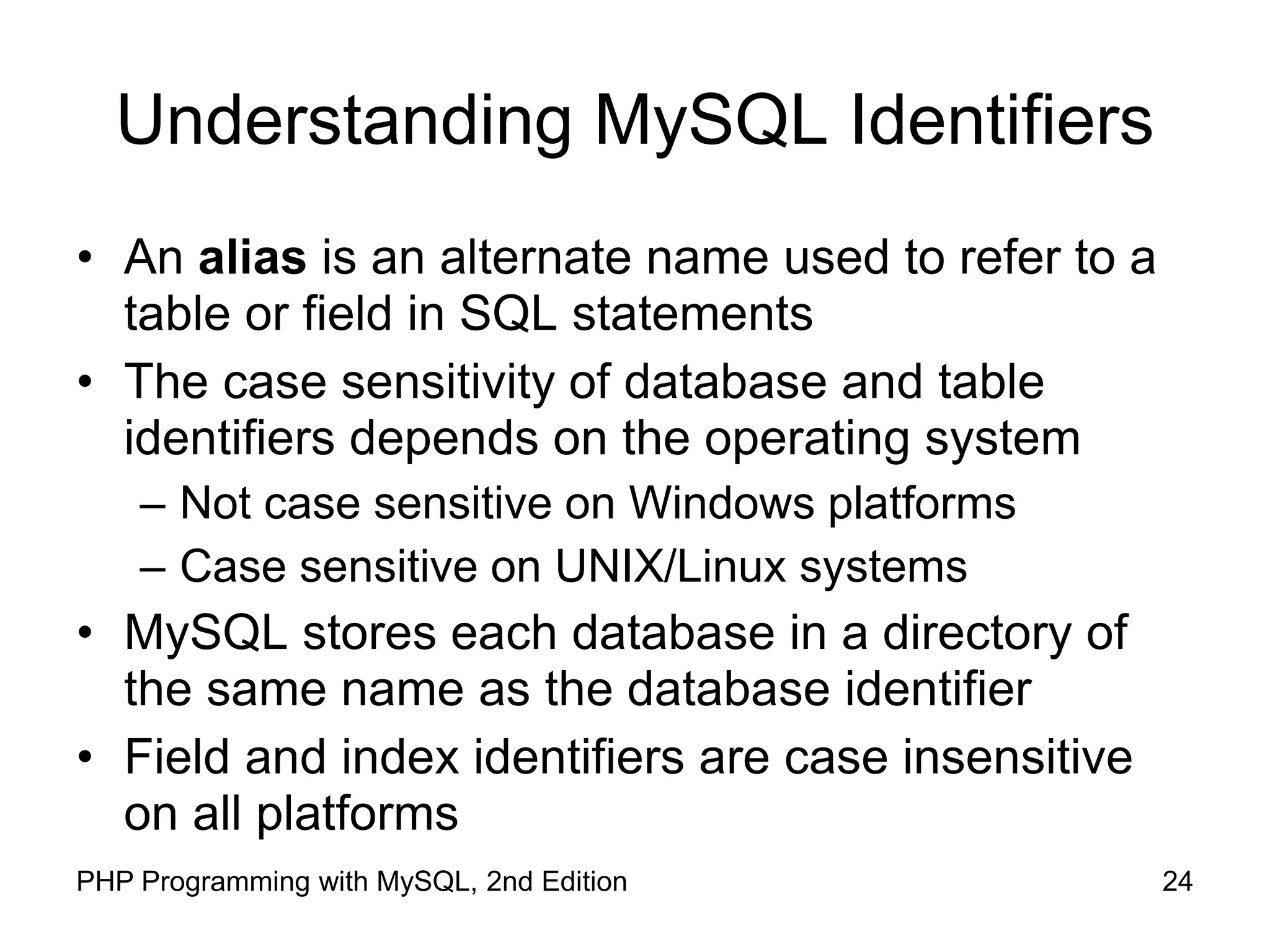 24 PHP Programming with MySQL, 2nd Edition Understanding MySQL Identifiers • An alias is an alternate name used to refer to a table or field in SQL statements • The case sensitivity of database and table identifiers depends on the operating system – Not case sensitive on Windows platforms – Case sensitive on UNIX/Linux systems • MySQL stores each database in a directory of the same name as the database identifier • Field and index identifiers are case insensitive on all platforms 