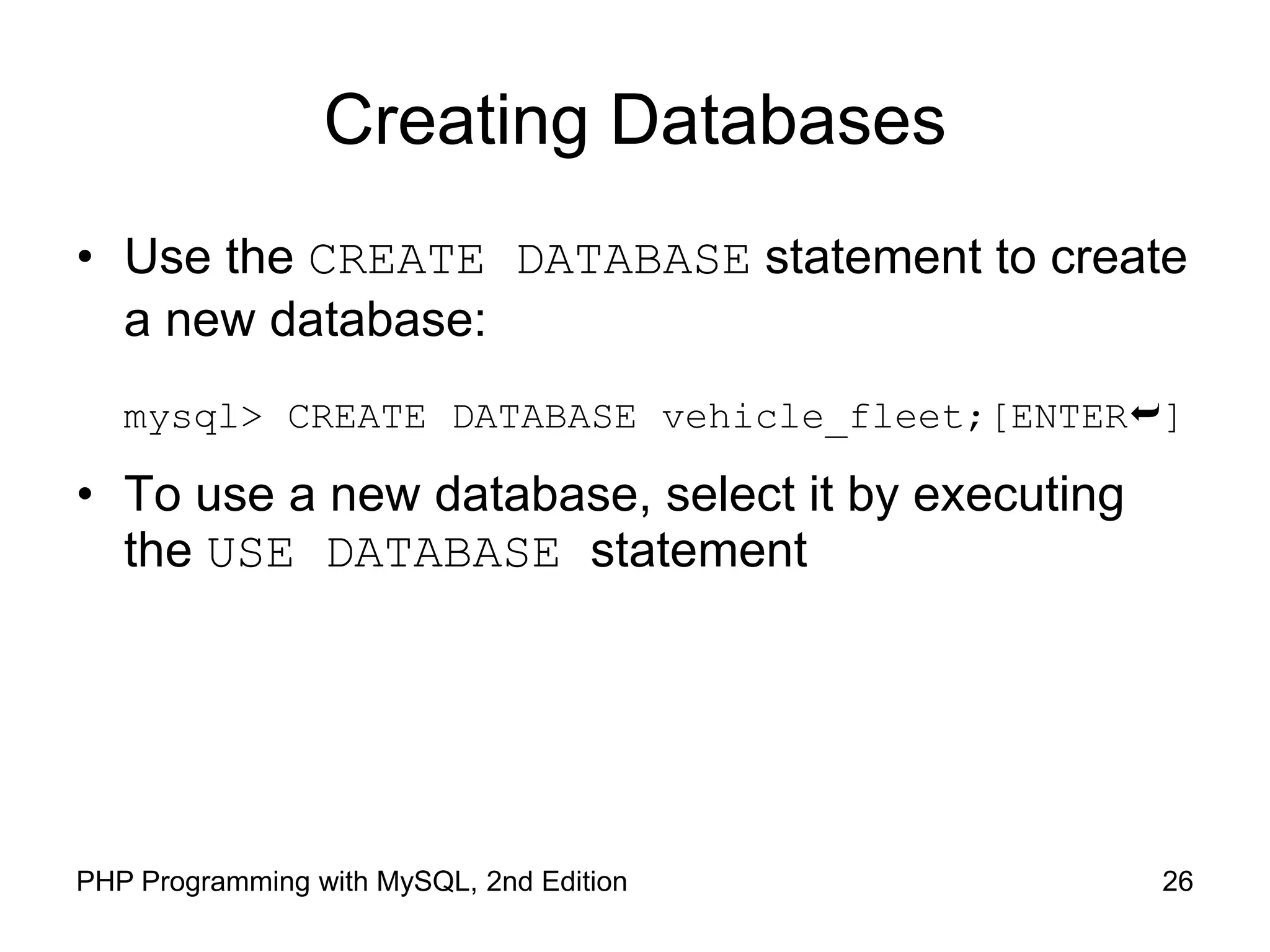 26 PHP Programming with MySQL, 2nd Edition Creating Databases • Use the CREATE DATABASE statement to create a new database: mysql> CREATE DATABASE vehicle_fleet;[ENTER] • To use a new database, select it by executing the USE DATABASE statement 