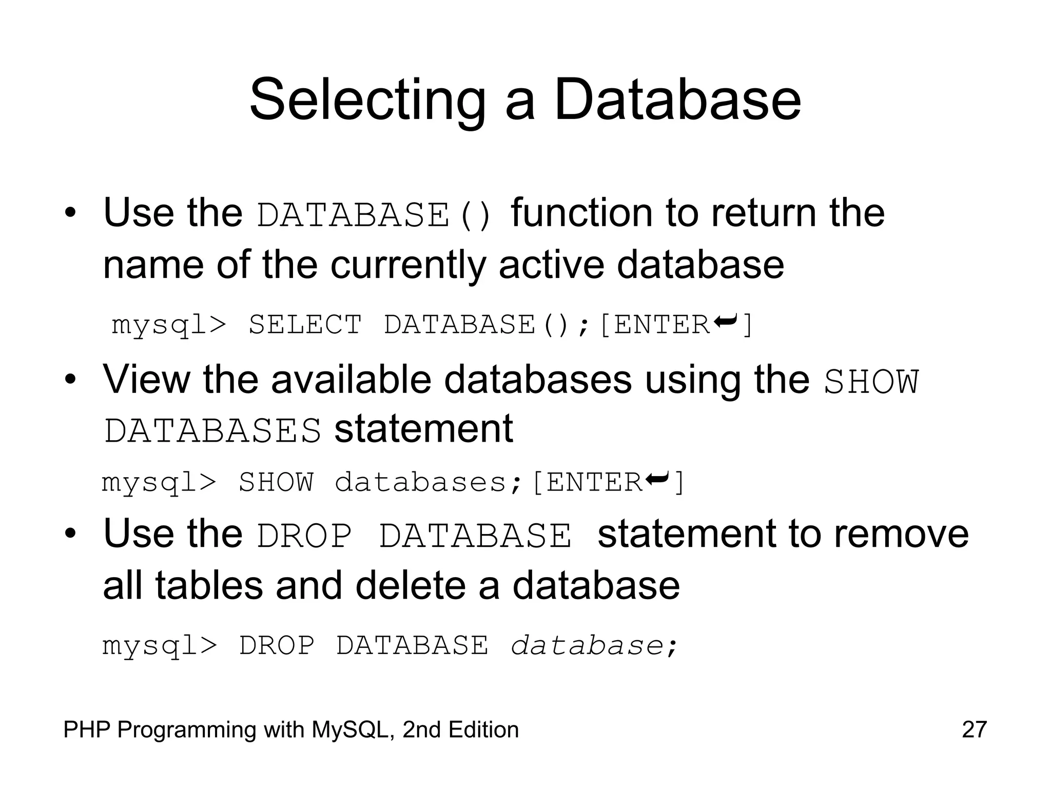 27 PHP Programming with MySQL, 2nd Edition Selecting a Database • Use the DATABASE() function to return the name of the currently active database mysql> SELECT DATABASE();[ENTER] • View the available databases using the SHOW DATABASES statement mysql> SHOW databases;[ENTER] • Use the DROP DATABASE statement to remove all tables and delete a database mysql> DROP DATABASE database; 