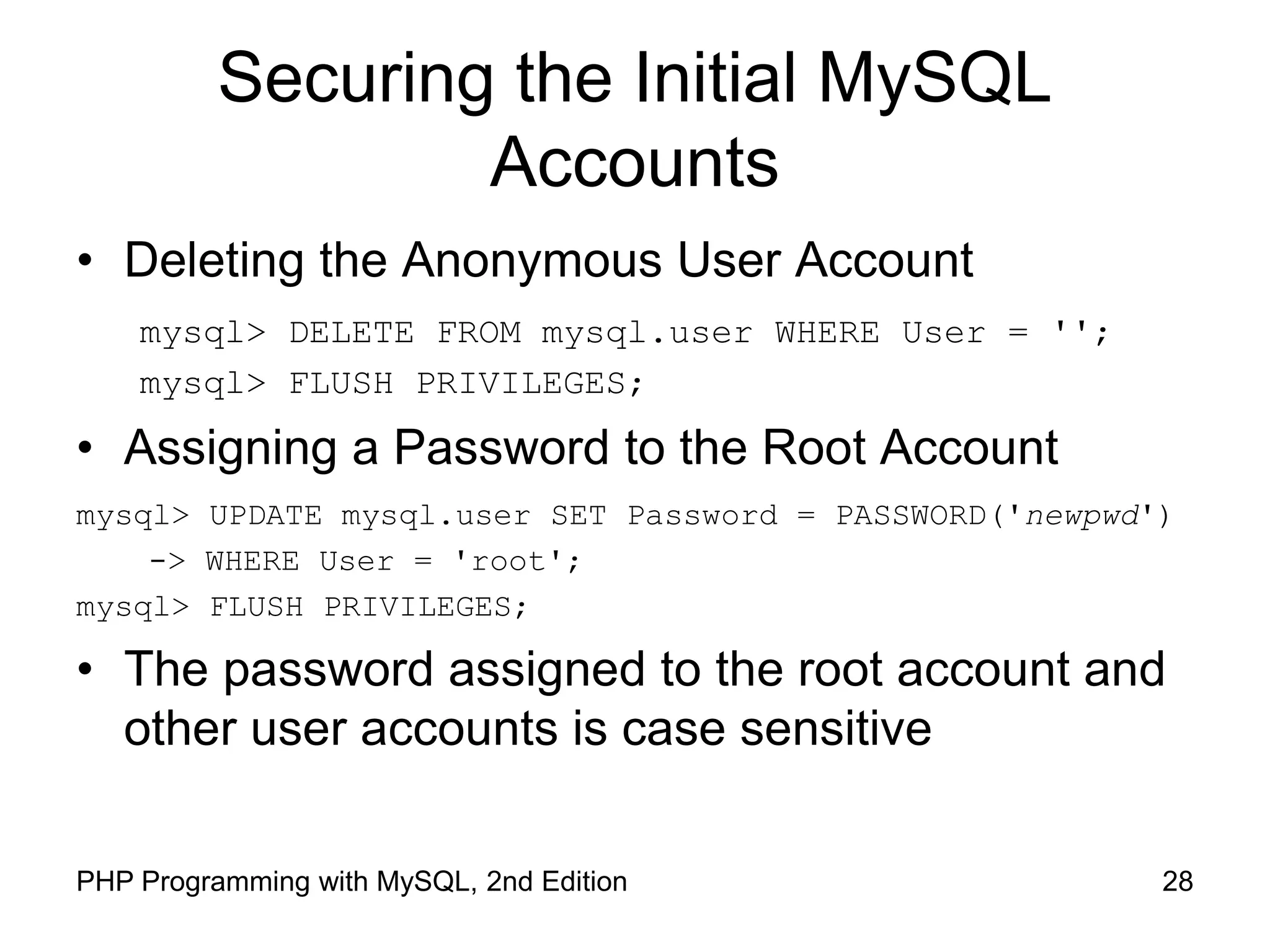 28 PHP Programming with MySQL, 2nd Edition Securing the Initial MySQL Accounts • Deleting the Anonymous User Account mysql> DELETE FROM mysql.user WHERE User = ''; mysql> FLUSH PRIVILEGES; • Assigning a Password to the Root Account mysql> UPDATE mysql.user SET Password = PASSWORD('newpwd') -> WHERE User = 'root'; mysql> FLUSH PRIVILEGES; • The password assigned to the root account and other user accounts is case sensitive 