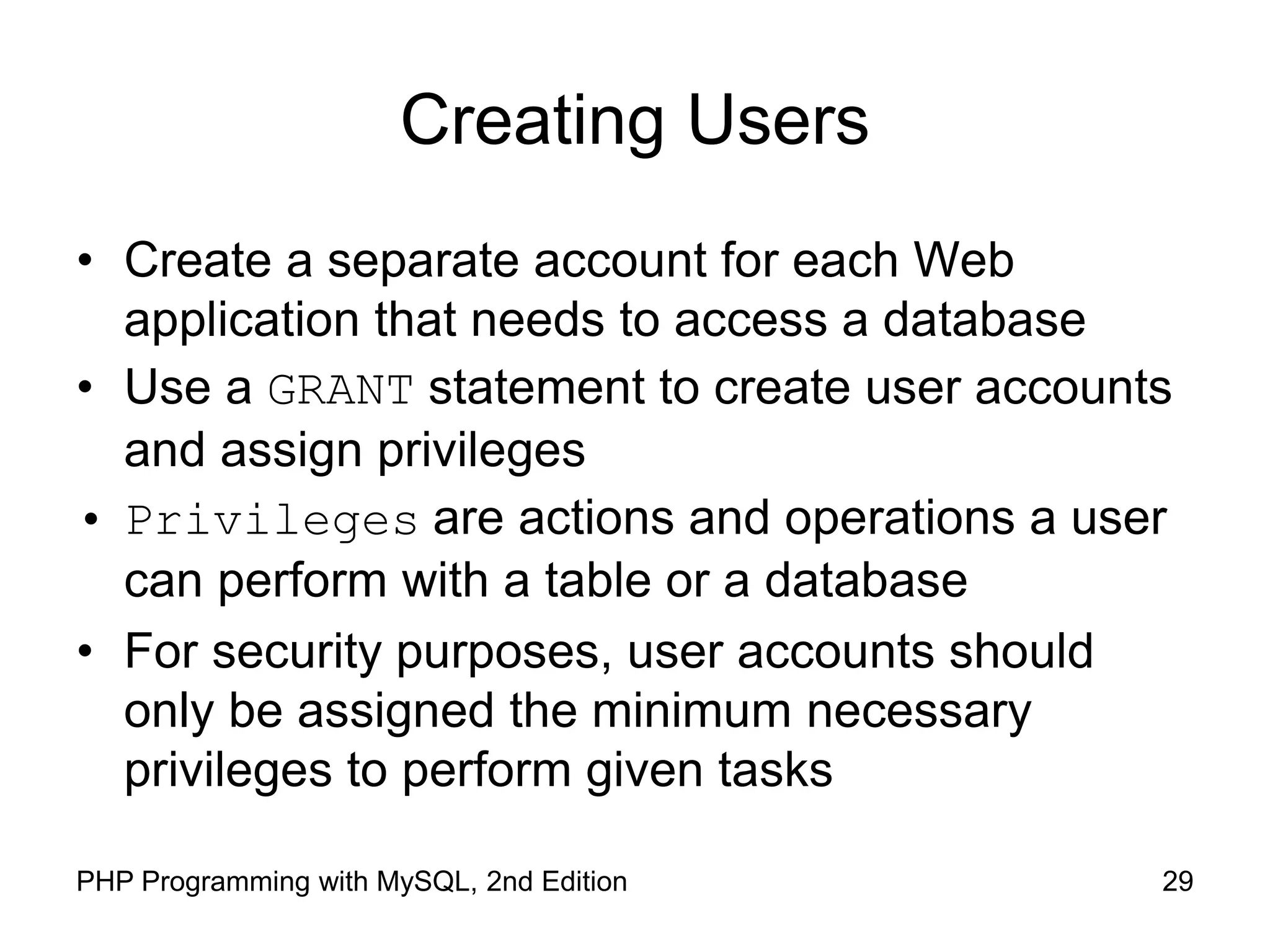 29 PHP Programming with MySQL, 2nd Edition Creating Users • Create a separate account for each Web application that needs to access a database • Use a GRANT statement to create user accounts and assign privileges • Privileges are actions and operations a user can perform with a table or a database • For security purposes, user accounts should only be assigned the minimum necessary privileges to perform given tasks 