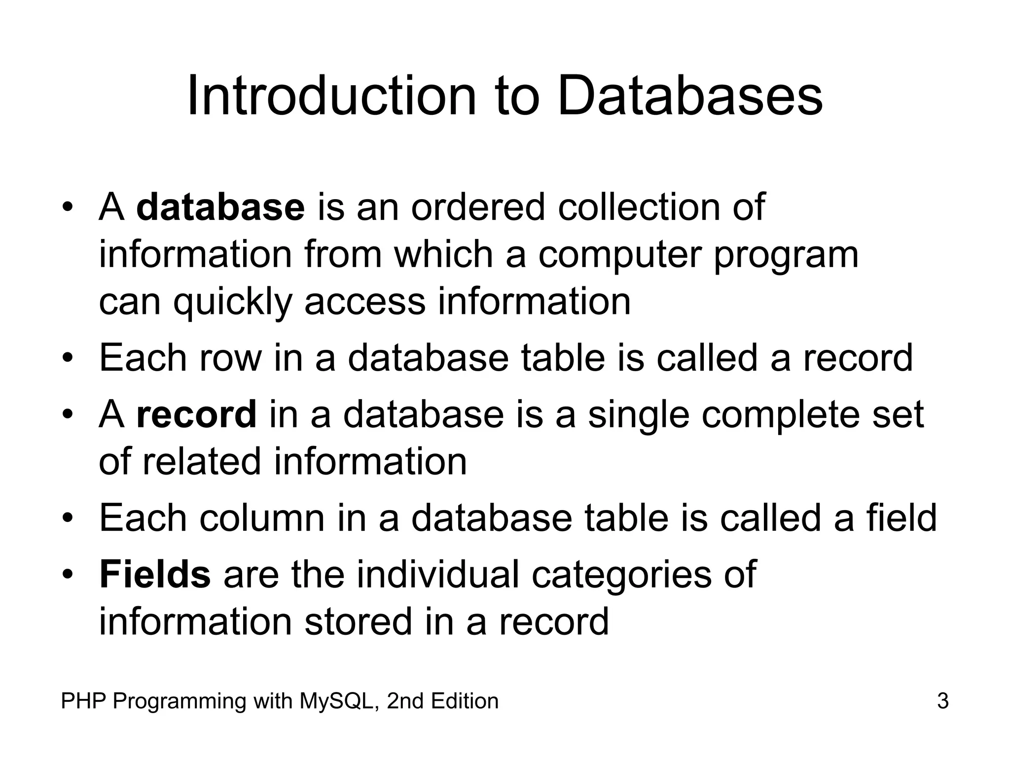 3 PHP Programming with MySQL, 2nd Edition Introduction to Databases • A database is an ordered collection of information from which a computer program can quickly access information • Each row in a database table is called a record • A record in a database is a single complete set of related information • Each column in a database table is called a field • Fields are the individual categories of information stored in a record 
