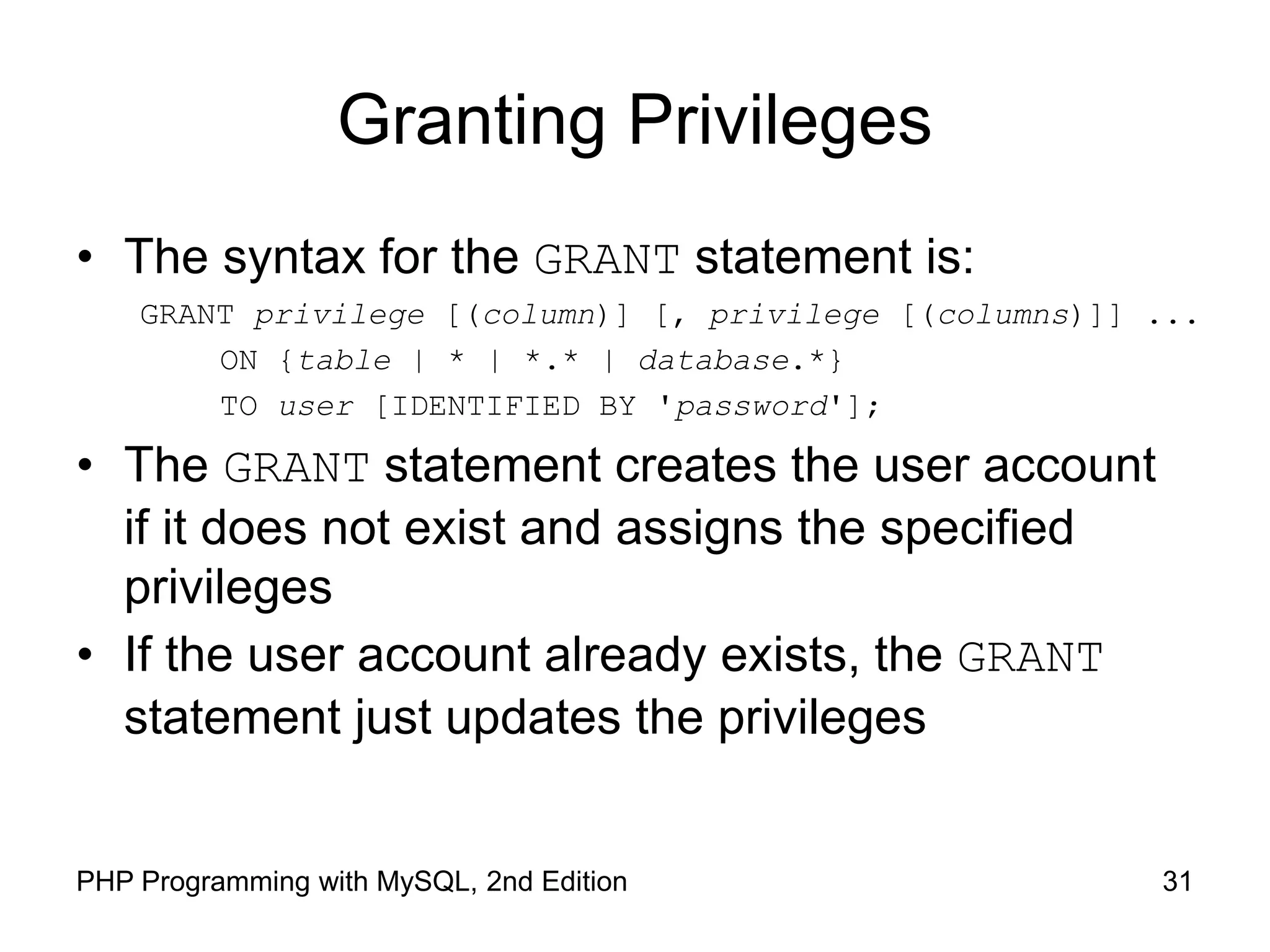 31 PHP Programming with MySQL, 2nd Edition Granting Privileges • The syntax for the GRANT statement is: GRANT privilege [(column)] [, privilege [(columns)]] ... ON {table | * | *.* | database.*} TO user [IDENTIFIED BY 'password']; • The GRANT statement creates the user account if it does not exist and assigns the specified privileges • If the user account already exists, the GRANT statement just updates the privileges 