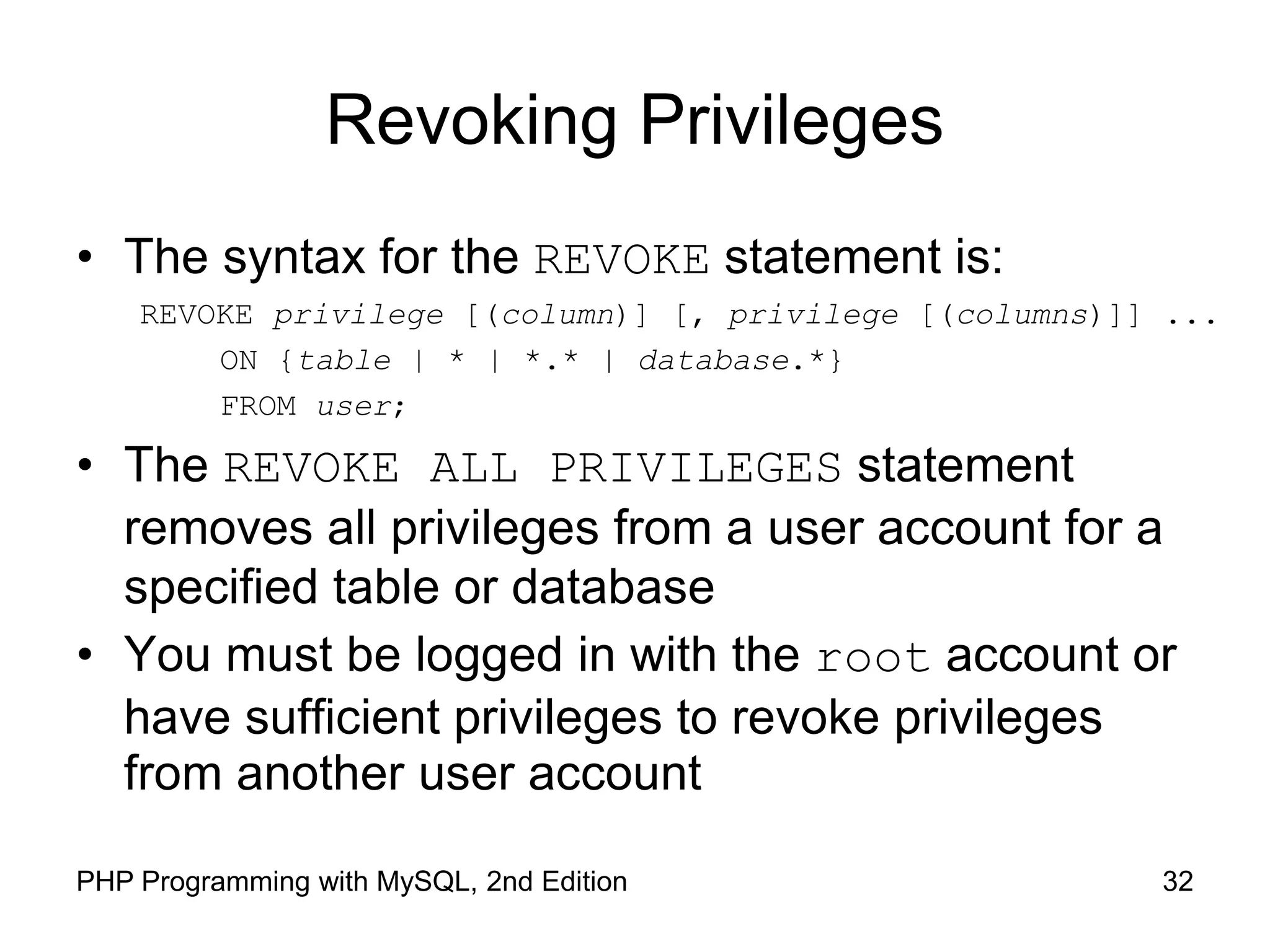 32 PHP Programming with MySQL, 2nd Edition Revoking Privileges • The syntax for the REVOKE statement is: REVOKE privilege [(column)] [, privilege [(columns)]] ... ON {table | * | *.* | database.*} FROM user; • The REVOKE ALL PRIVILEGES statement removes all privileges from a user account for a specified table or database • You must be logged in with the root account or have sufficient privileges to revoke privileges from another user account 