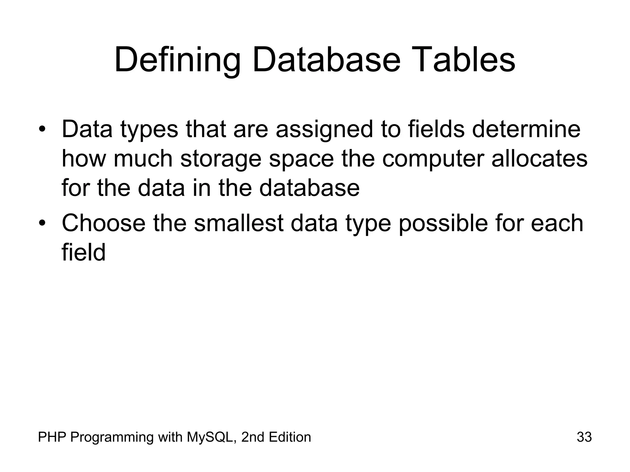 33 PHP Programming with MySQL, 2nd Edition Defining Database Tables • Data types that are assigned to fields determine how much storage space the computer allocates for the data in the database • Choose the smallest data type possible for each field 