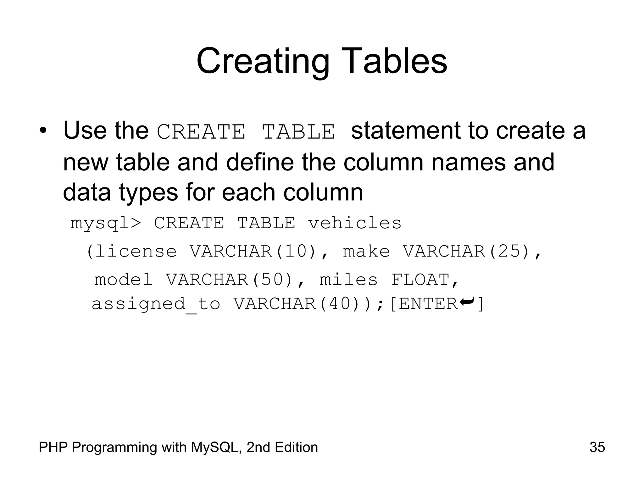 Creating Tables • Use the CREATE TABLE statement to create a new table and define the column names and data types for each column mysql> CREATE TABLE vehicles (license VARCHAR(10), make VARCHAR(25), model VARCHAR(50), miles FLOAT, assigned_to VARCHAR(40));[ENTER] 35 PHP Programming with MySQL, 2nd Edition 
