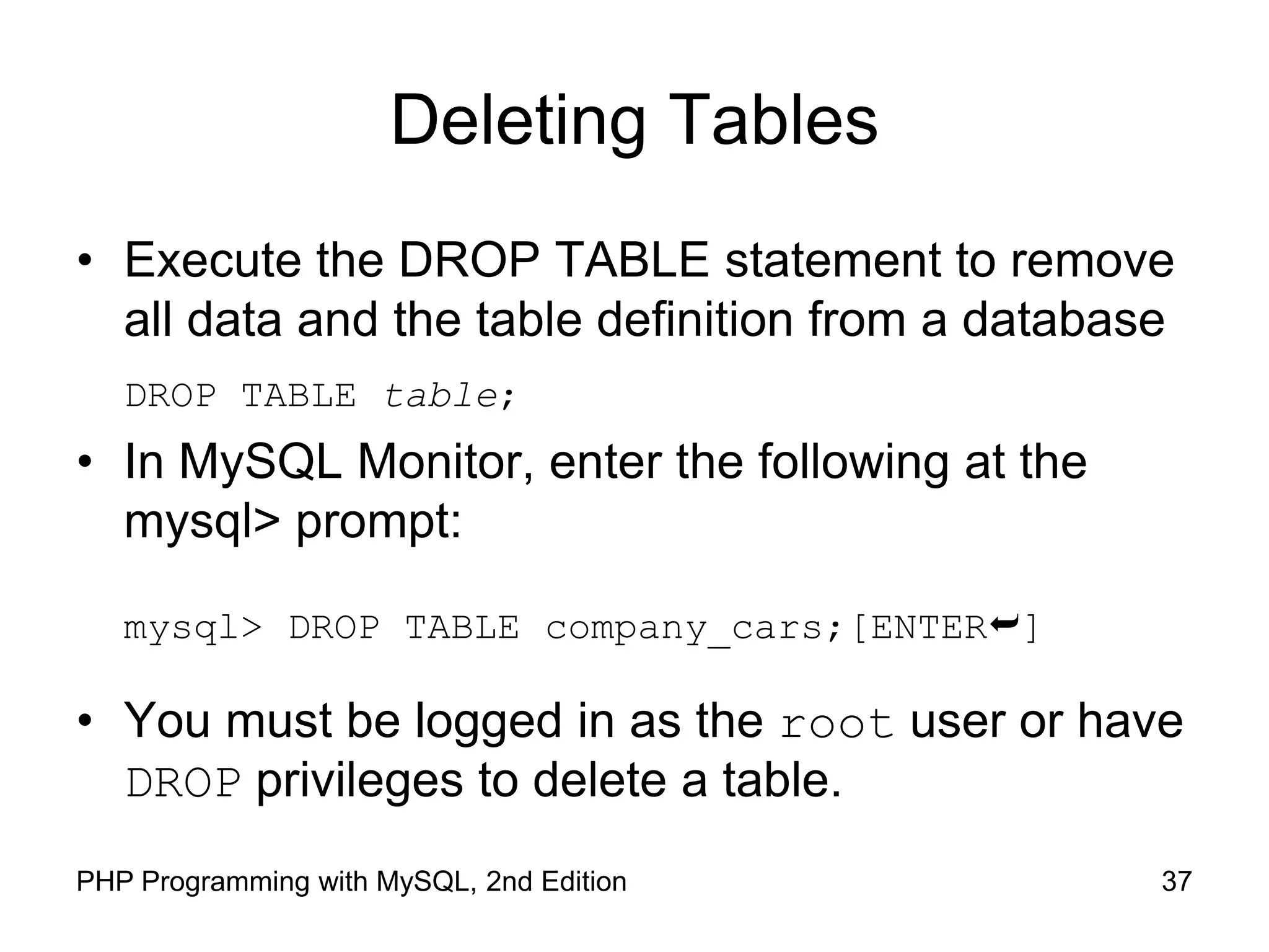 Deleting Tables • Execute the DROP TABLE statement to remove all data and the table definition from a database DROP TABLE table; • In MySQL Monitor, enter the following at the mysql> prompt: mysql> DROP TABLE company_cars;[ENTER] • You must be logged in as the root user or have DROP privileges to delete a table. 37 PHP Programming with MySQL, 2nd Edition 