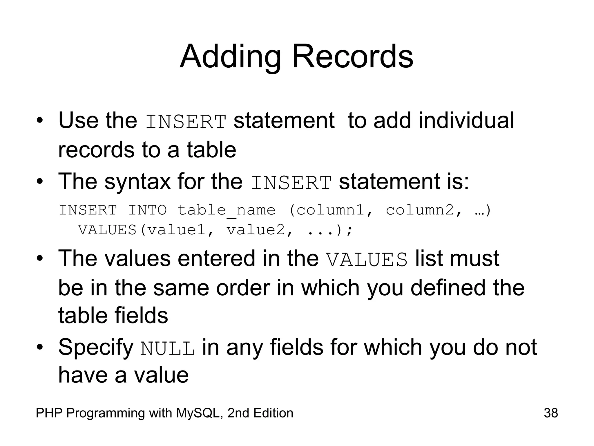 38 PHP Programming with MySQL, 2nd Edition Adding Records • Use the INSERT statement to add individual records to a table • The syntax for the INSERT statement is: INSERT INTO table_name (column1, column2, …) VALUES(value1, value2, ...); • The values entered in the VALUES list must be in the same order in which you defined the table fields • Specify NULL in any fields for which you do not have a value 