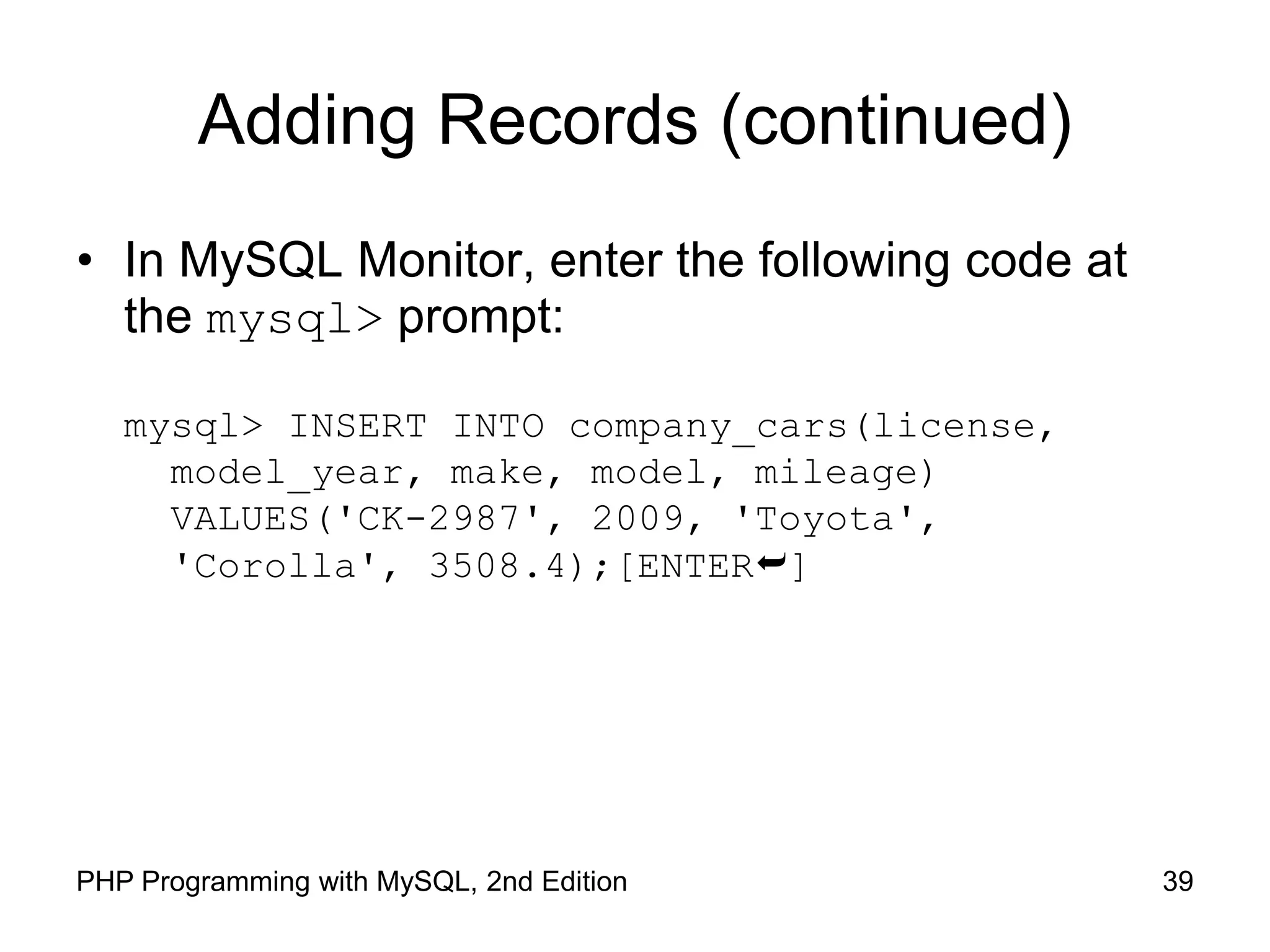 39 PHP Programming with MySQL, 2nd Edition Adding Records (continued) • In MySQL Monitor, enter the following code at the mysql> prompt: mysql> INSERT INTO company_cars(license, model_year, make, model, mileage) VALUES('CK-2987', 2009, 'Toyota', 'Corolla', 3508.4);[ENTER] 