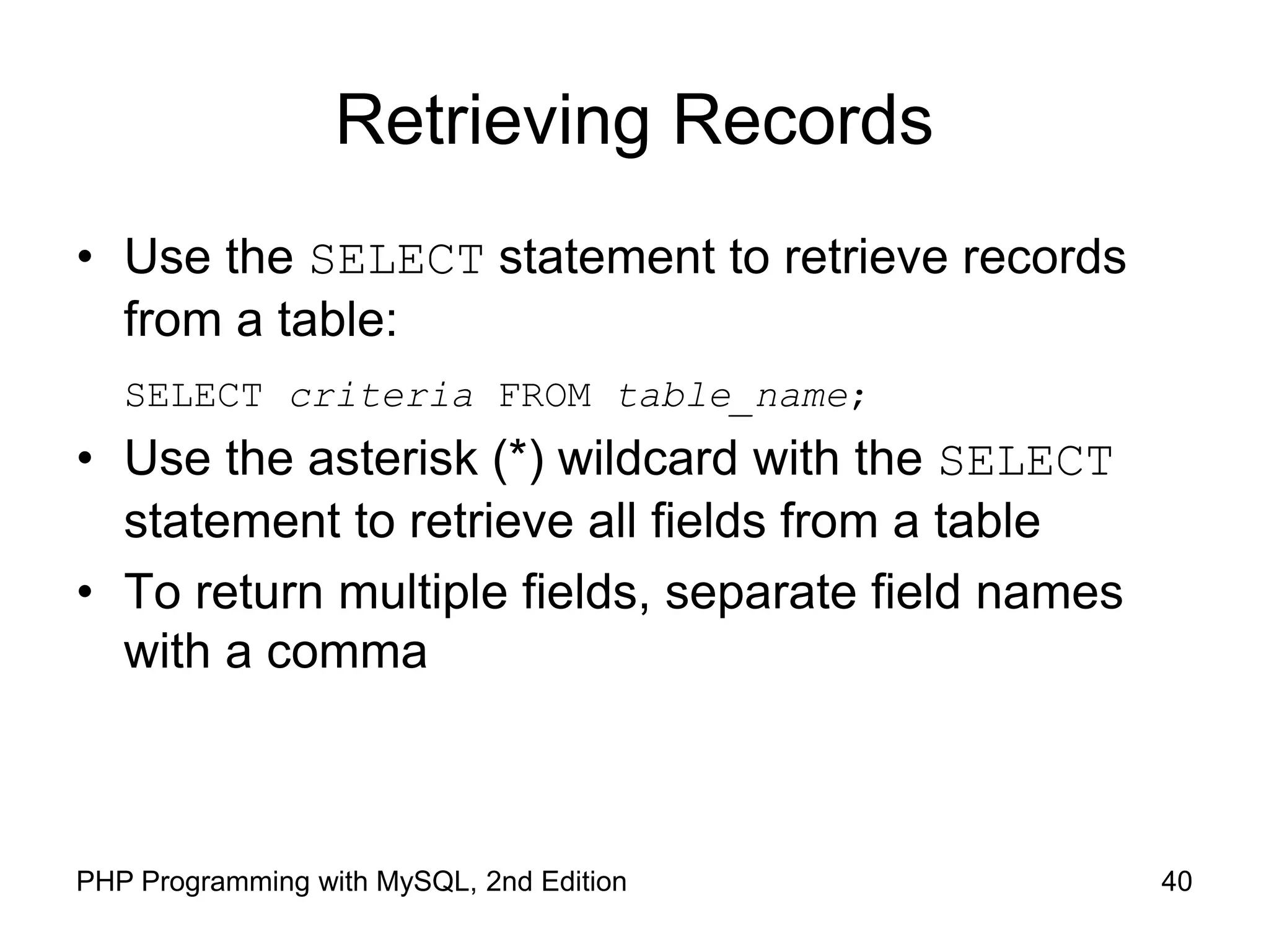 40 PHP Programming with MySQL, 2nd Edition Retrieving Records • Use the SELECT statement to retrieve records from a table: SELECT criteria FROM table_name; • Use the asterisk (*) wildcard with the SELECT statement to retrieve all fields from a table • To return multiple fields, separate field names with a comma 