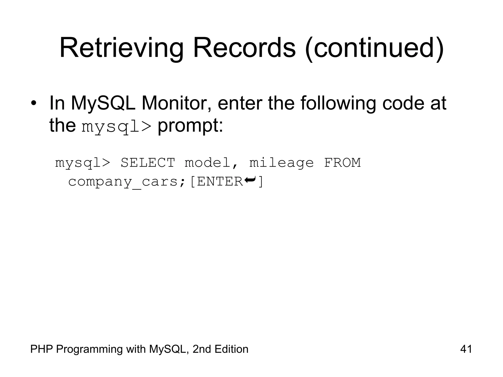 41 PHP Programming with MySQL, 2nd Edition Retrieving Records (continued) • In MySQL Monitor, enter the following code at the mysql> prompt: mysql> SELECT model, mileage FROM company_cars;[ENTER] 