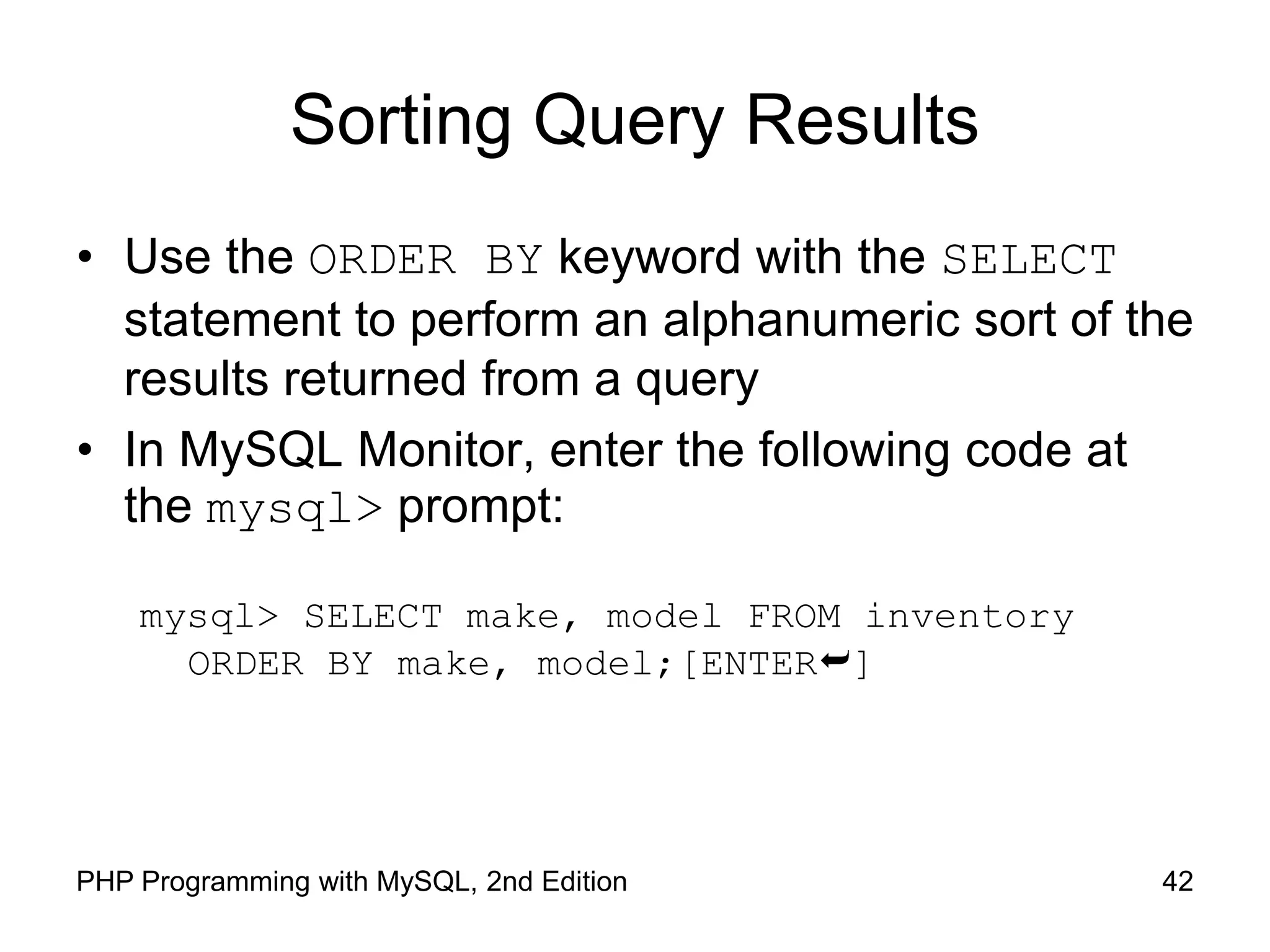 42 PHP Programming with MySQL, 2nd Edition Sorting Query Results • Use the ORDER BY keyword with the SELECT statement to perform an alphanumeric sort of the results returned from a query • In MySQL Monitor, enter the following code at the mysql> prompt: mysql> SELECT make, model FROM inventory ORDER BY make, model;[ENTER] 