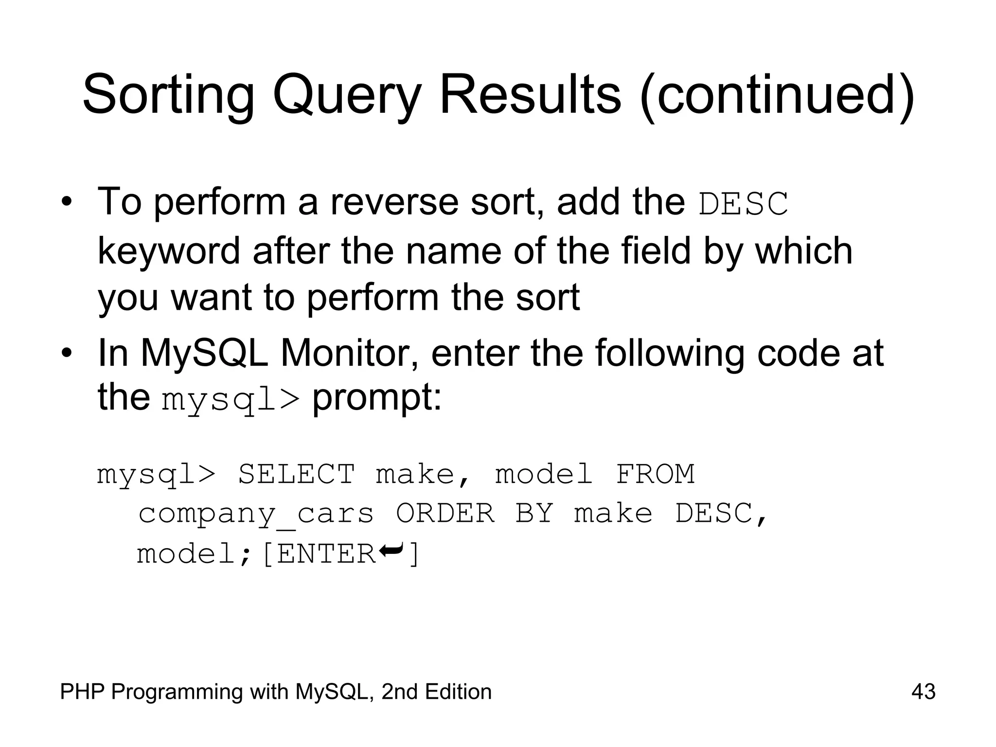 43 PHP Programming with MySQL, 2nd Edition Sorting Query Results (continued) • To perform a reverse sort, add the DESC keyword after the name of the field by which you want to perform the sort • In MySQL Monitor, enter the following code at the mysql> prompt: mysql> SELECT make, model FROM company_cars ORDER BY make DESC, model;[ENTER] 