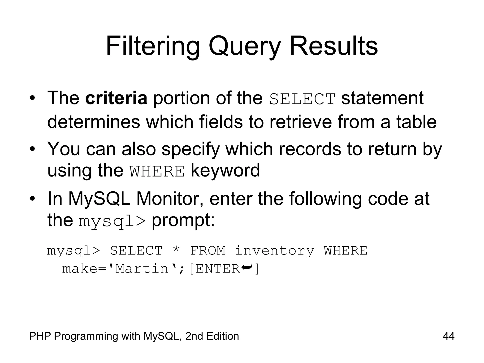 44 PHP Programming with MySQL, 2nd Edition Filtering Query Results • The criteria portion of the SELECT statement determines which fields to retrieve from a table • You can also specify which records to return by using the WHERE keyword • In MySQL Monitor, enter the following code at the mysql> prompt: mysql> SELECT * FROM inventory WHERE make='Martin‘;[ENTER] 