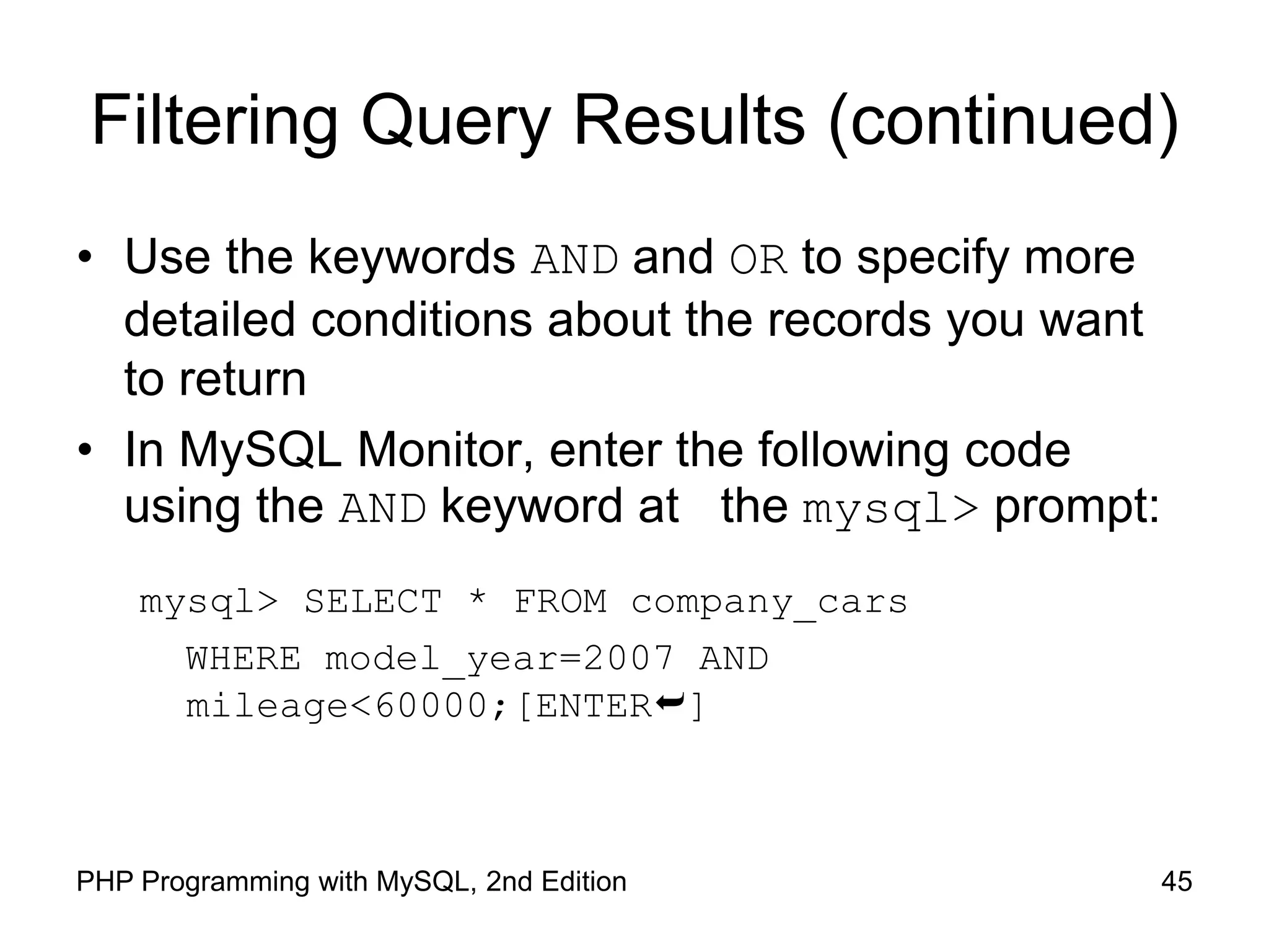 45 PHP Programming with MySQL, 2nd Edition Filtering Query Results (continued) • Use the keywords AND and OR to specify more detailed conditions about the records you want to return • In MySQL Monitor, enter the following code using the AND keyword at the mysql> prompt: mysql> SELECT * FROM company_cars WHERE model_year=2007 AND mileage<60000;[ENTER] 