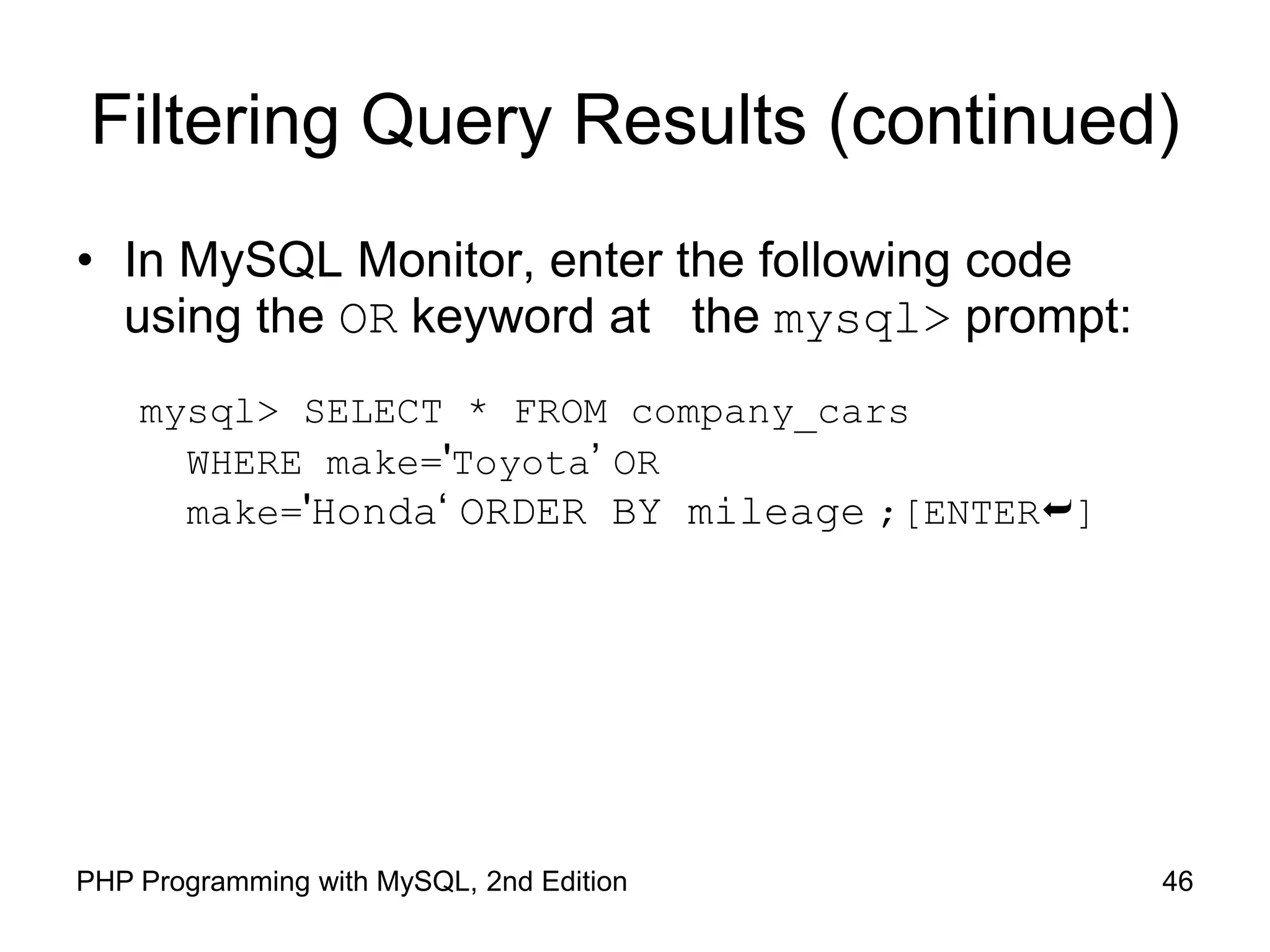 46 PHP Programming with MySQL, 2nd Edition Filtering Query Results (continued) • In MySQL Monitor, enter the following code using the OR keyword at the mysql> prompt: mysql> SELECT * FROM company_cars WHERE make='Toyota’ OR make='Honda‘ ORDER BY mileage ;[ENTER] 