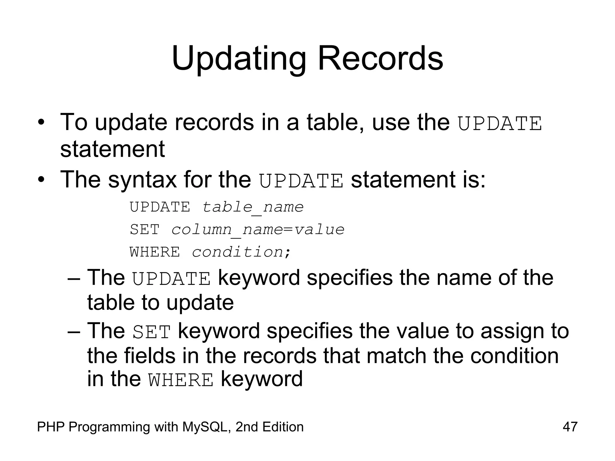 47 PHP Programming with MySQL, 2nd Edition Updating Records • To update records in a table, use the UPDATE statement • The syntax for the UPDATE statement is: UPDATE table_name SET column_name=value WHERE condition; – The UPDATE keyword specifies the name of the table to update – The SET keyword specifies the value to assign to the fields in the records that match the condition in the WHERE keyword 