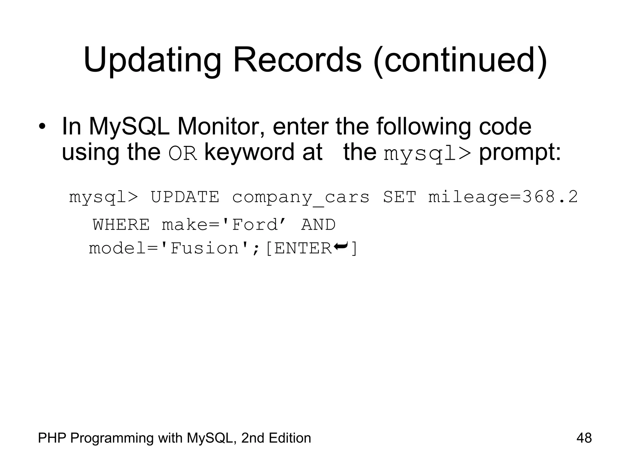 48 PHP Programming with MySQL, 2nd Edition Updating Records (continued) • In MySQL Monitor, enter the following code using the OR keyword at the mysql> prompt: mysql> UPDATE company_cars SET mileage=368.2 WHERE make='Ford’ AND model='Fusion';[ENTER] 