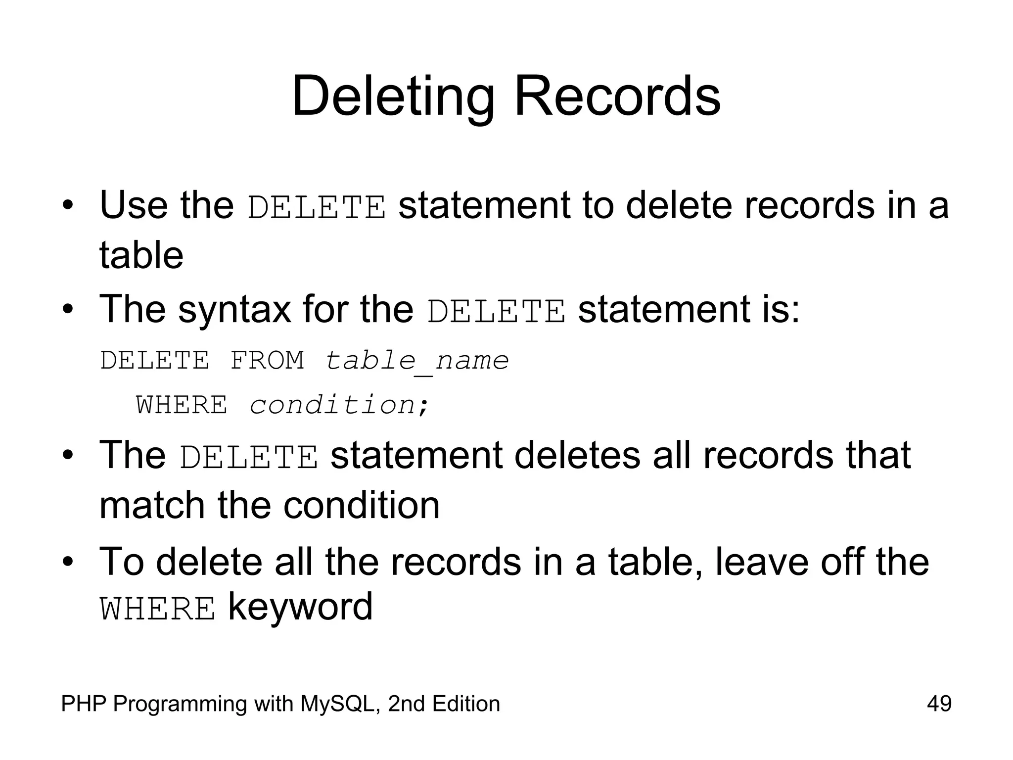 49 PHP Programming with MySQL, 2nd Edition Deleting Records • Use the DELETE statement to delete records in a table • The syntax for the DELETE statement is: DELETE FROM table_name WHERE condition; • The DELETE statement deletes all records that match the condition • To delete all the records in a table, leave off the WHERE keyword 