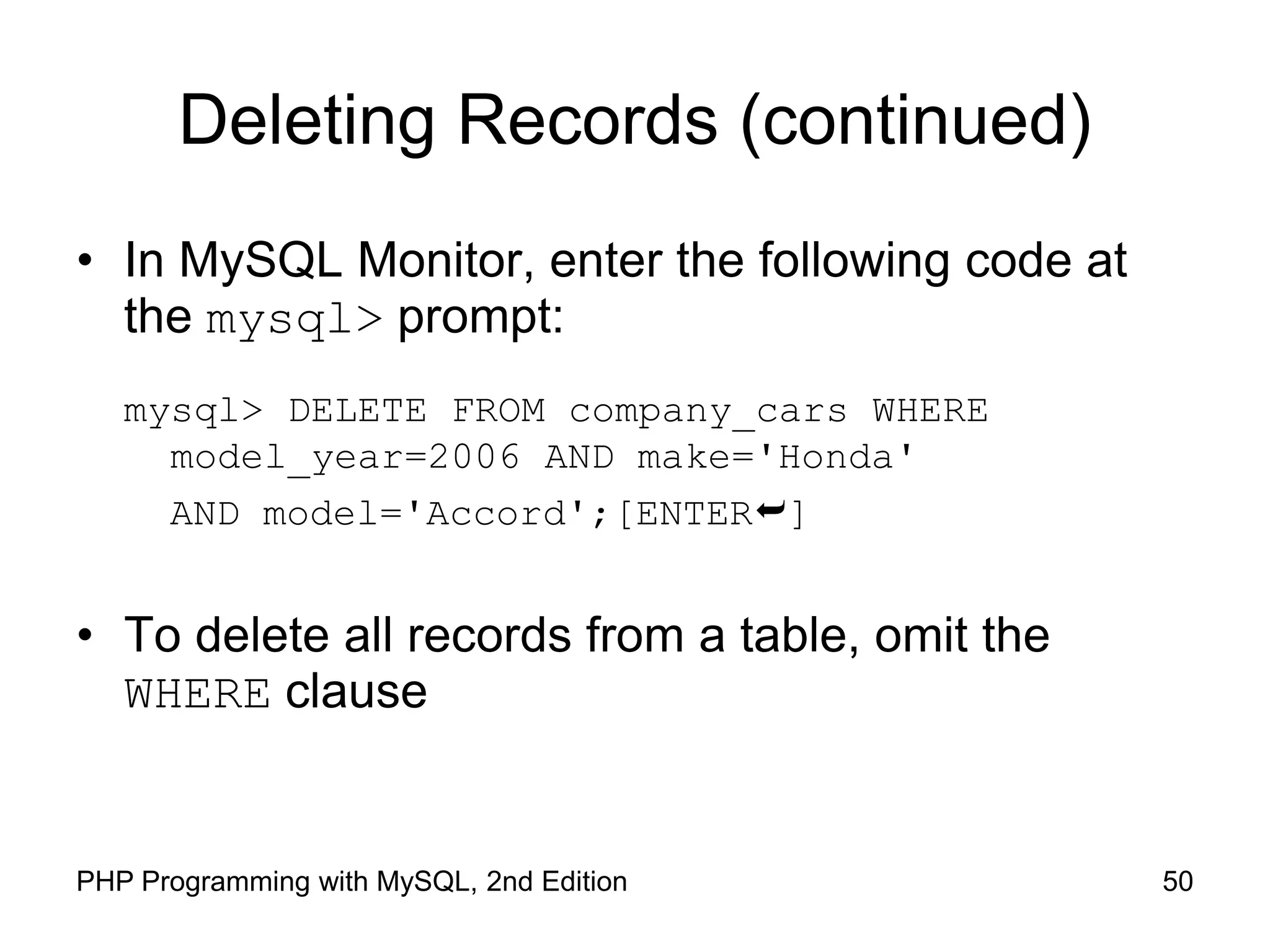 50 PHP Programming with MySQL, 2nd Edition Deleting Records (continued) • In MySQL Monitor, enter the following code at the mysql> prompt: mysql> DELETE FROM company_cars WHERE model_year=2006 AND make='Honda' AND model='Accord';[ENTER] • To delete all records from a table, omit the WHERE clause 