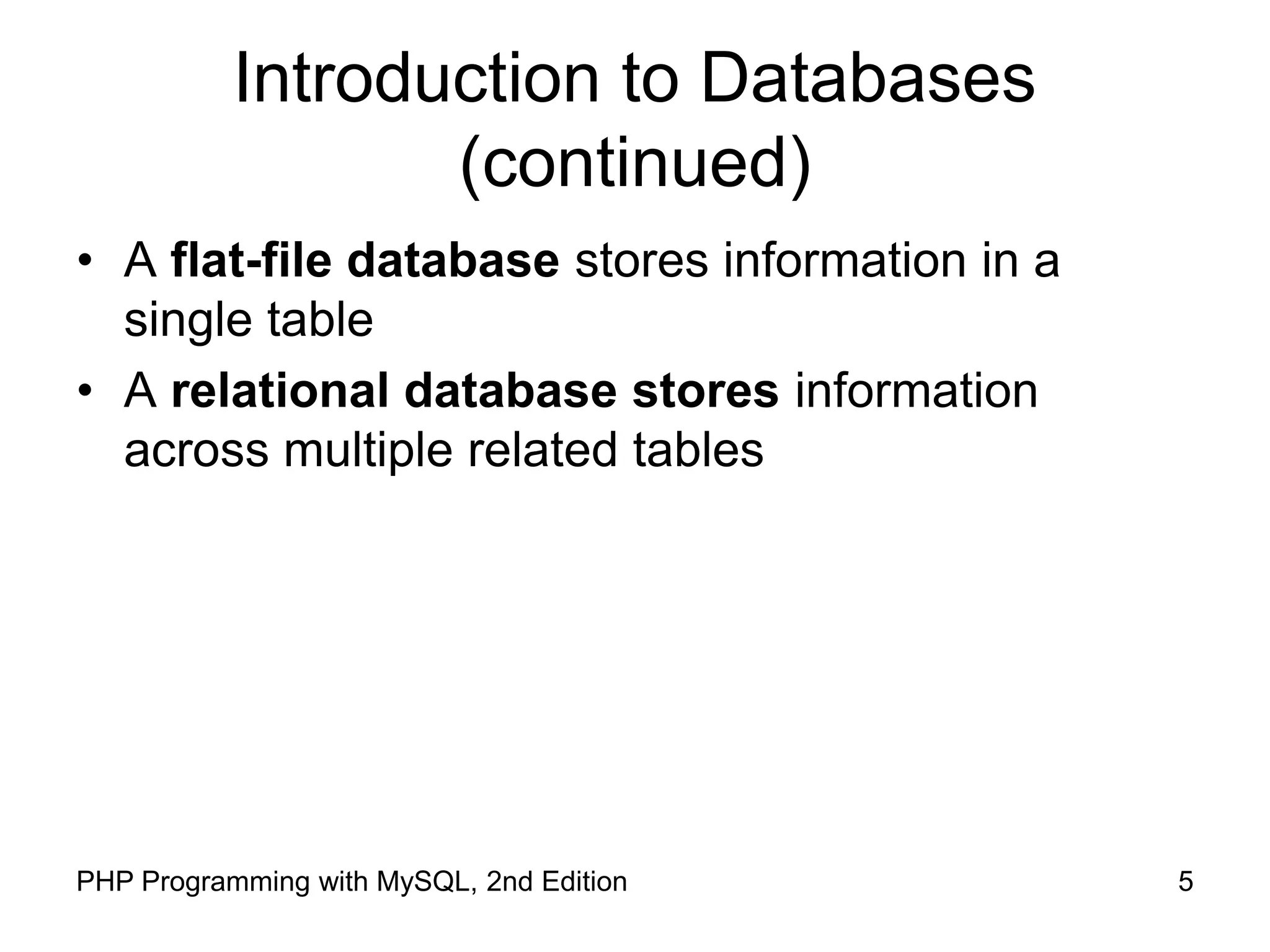 5 PHP Programming with MySQL, 2nd Edition Introduction to Databases (continued) • A flat-file database stores information in a single table • A relational database stores information across multiple related tables 