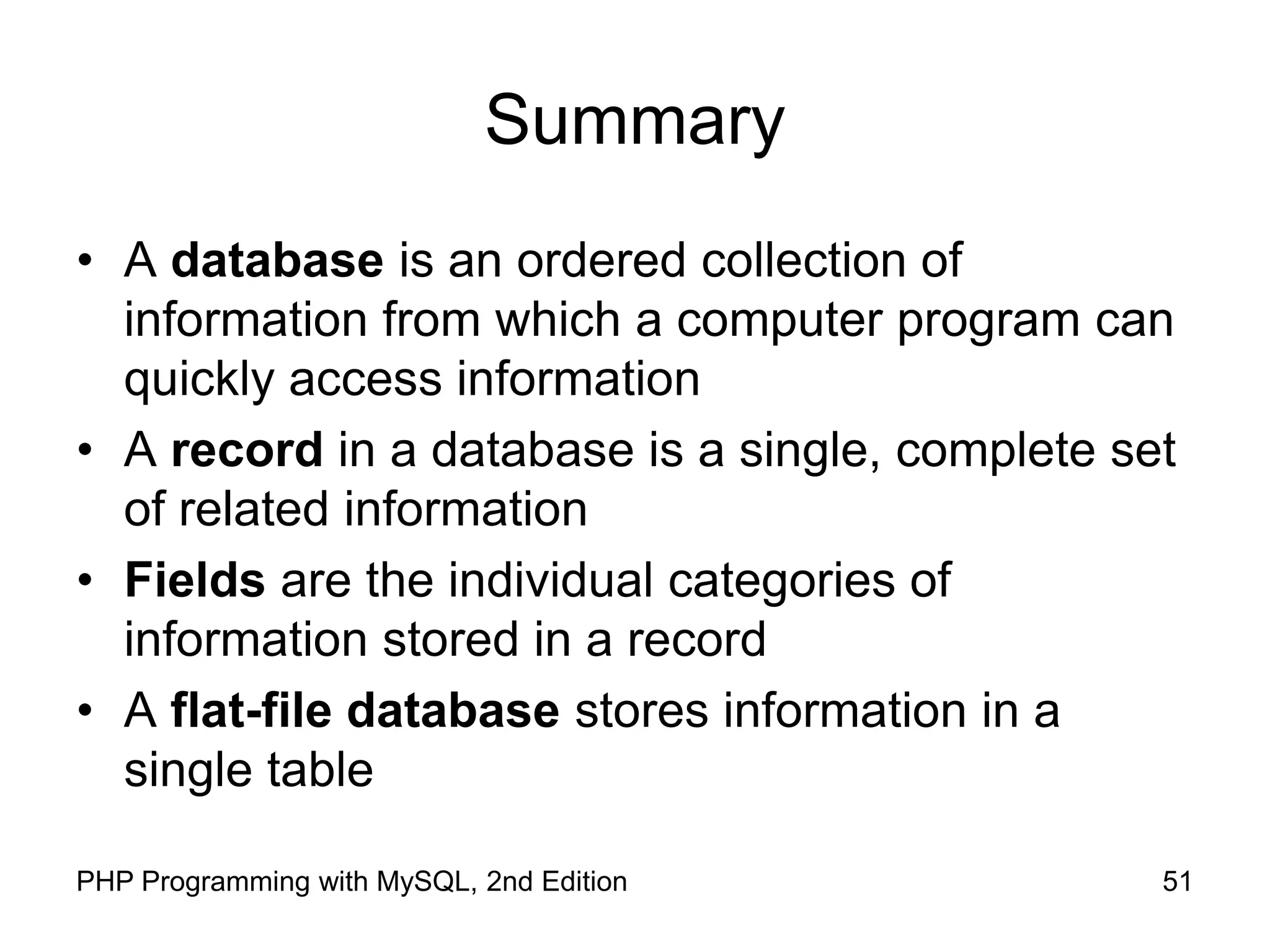 51 PHP Programming with MySQL, 2nd Edition Summary • A database is an ordered collection of information from which a computer program can quickly access information • A record in a database is a single, complete set of related information • Fields are the individual categories of information stored in a record • A flat-file database stores information in a single table 