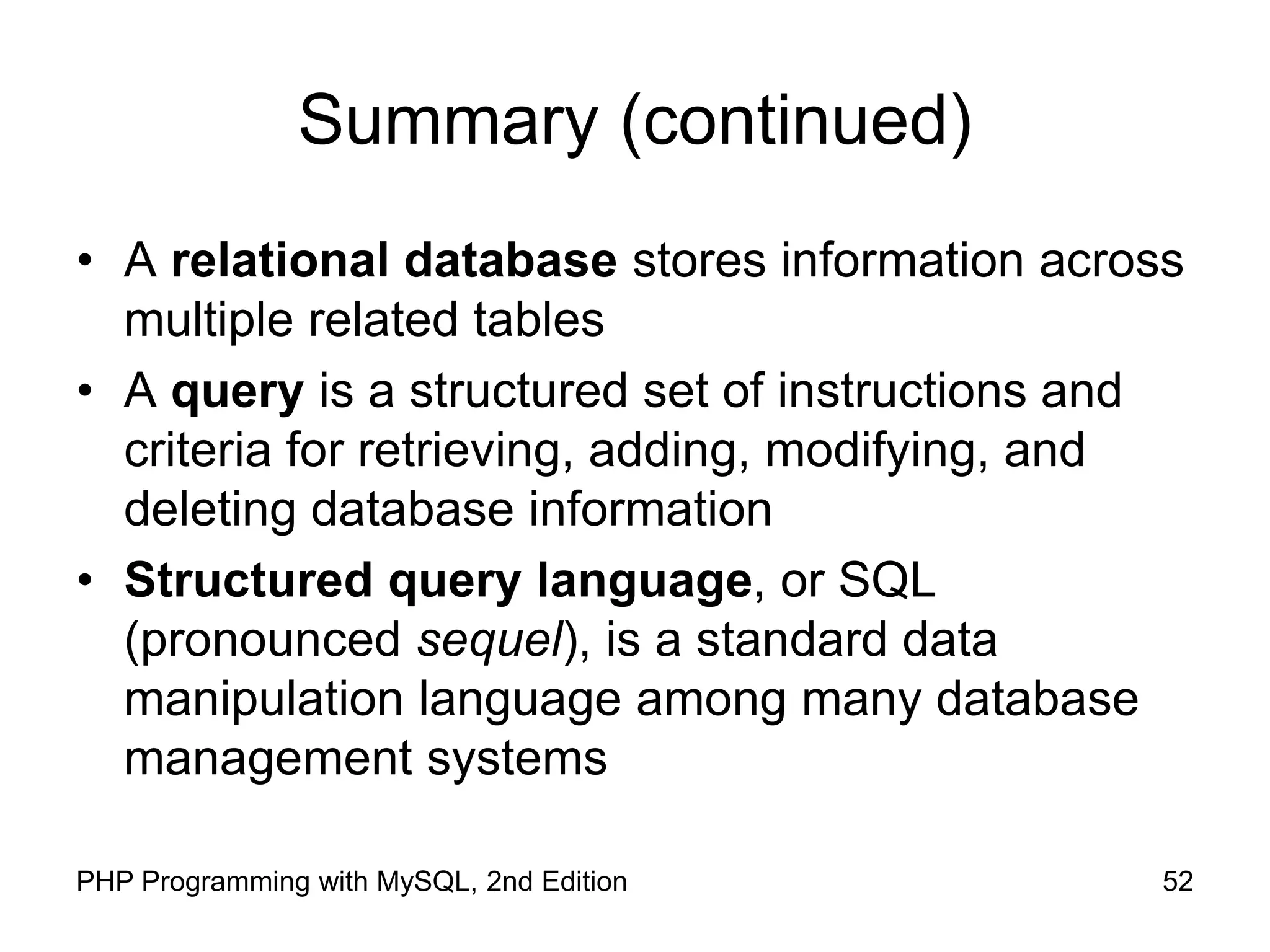 52 PHP Programming with MySQL, 2nd Edition Summary (continued) • A relational database stores information across multiple related tables • A query is a structured set of instructions and criteria for retrieving, adding, modifying, and deleting database information • Structured query language, or SQL (pronounced sequel), is a standard data manipulation language among many database management systems 