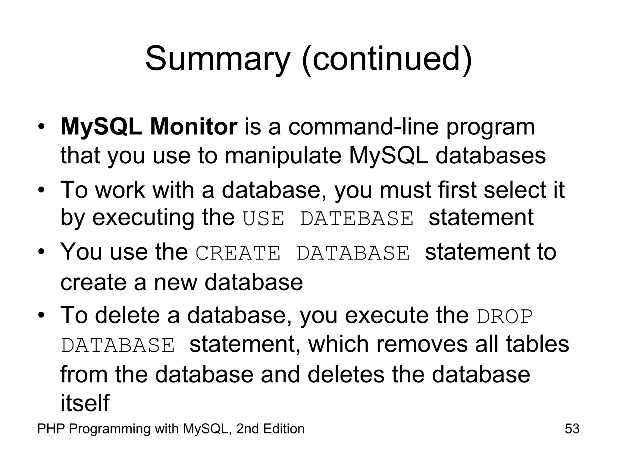 53 PHP Programming with MySQL, 2nd Edition Summary (continued) • MySQL Monitor is a command-line program that you use to manipulate MySQL databases • To work with a database, you must first select it by executing the USE DATEBASE statement • You use the CREATE DATABASE statement to create a new database • To delete a database, you execute the DROP DATABASE statement, which removes all tables from the database and deletes the database itself 