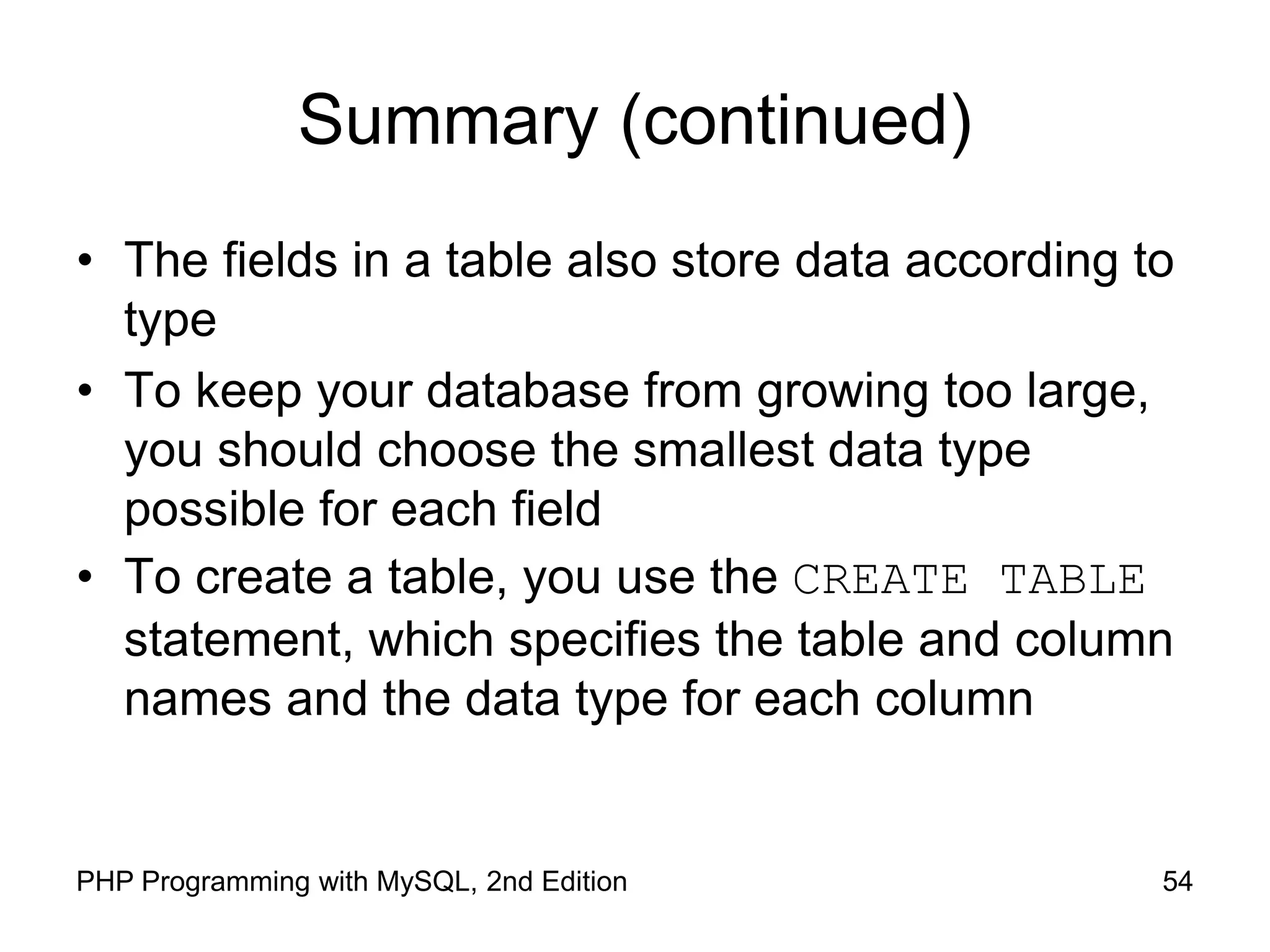 54 PHP Programming with MySQL, 2nd Edition Summary (continued) • The fields in a table also store data according to type • To keep your database from growing too large, you should choose the smallest data type possible for each field • To create a table, you use the CREATE TABLE statement, which specifies the table and column names and the data type for each column 