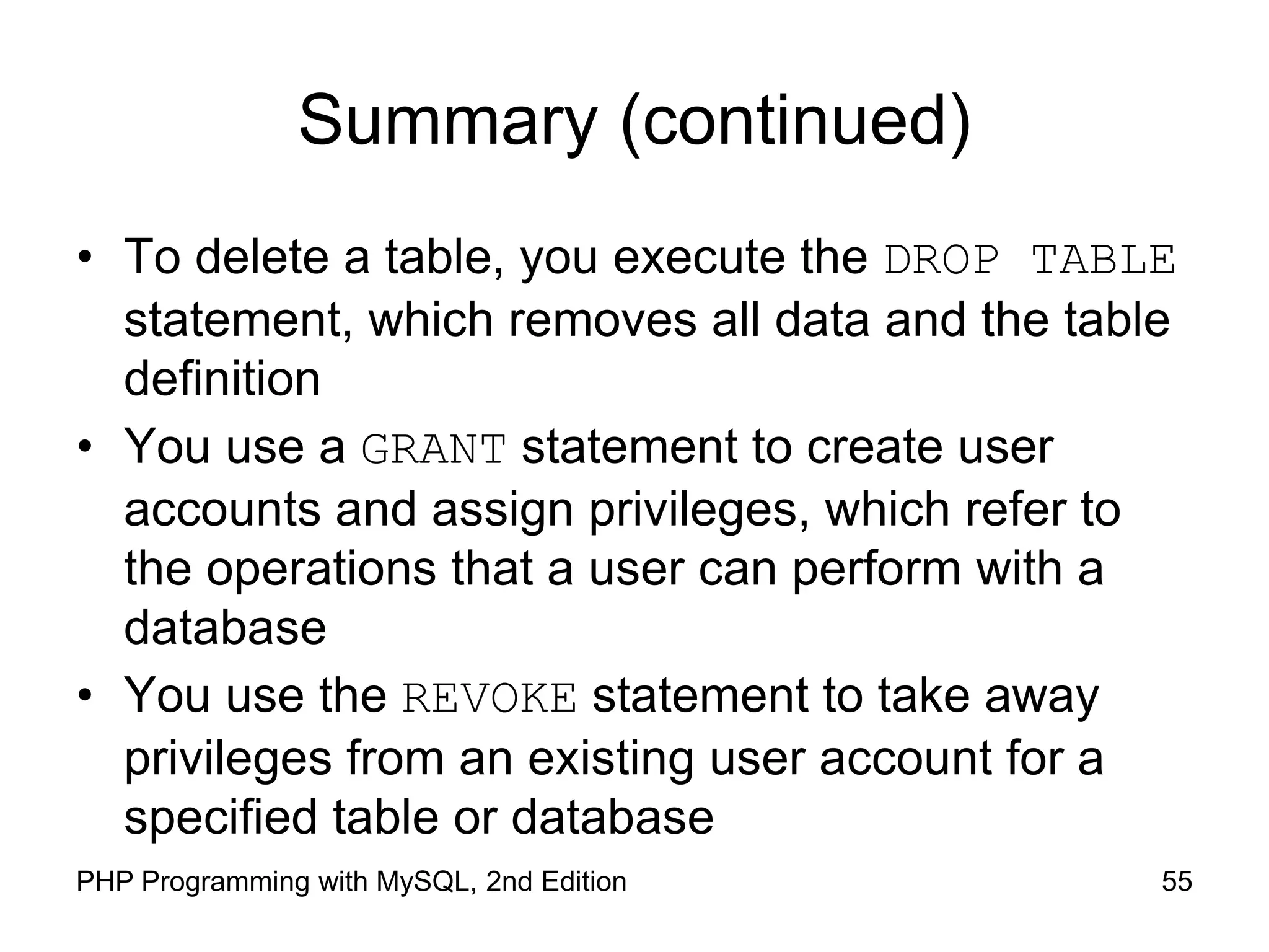 55 PHP Programming with MySQL, 2nd Edition Summary (continued) • To delete a table, you execute the DROP TABLE statement, which removes all data and the table definition • You use a GRANT statement to create user accounts and assign privileges, which refer to the operations that a user can perform with a database • You use the REVOKE statement to take away privileges from an existing user account for a specified table or database 