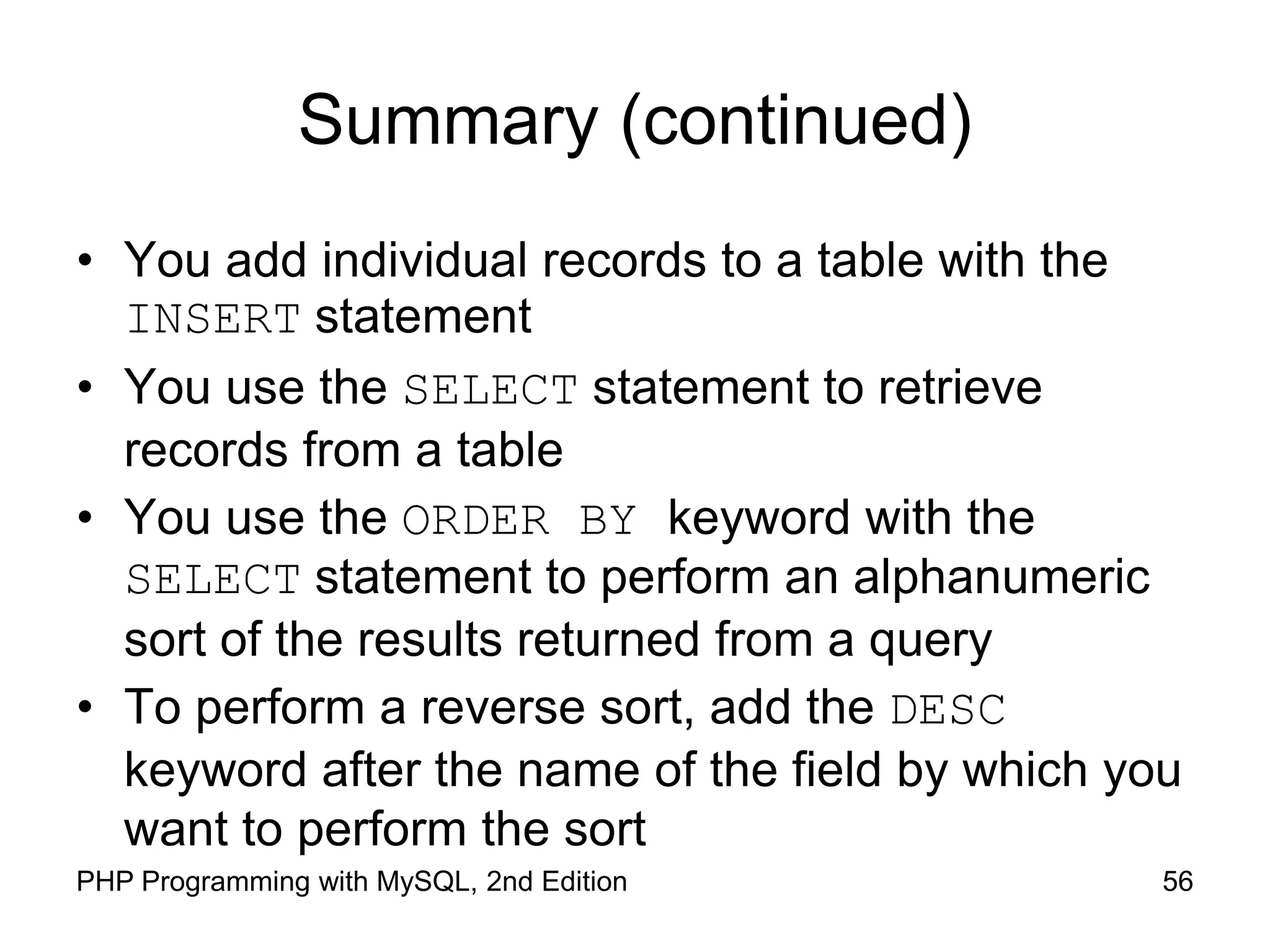 56 PHP Programming with MySQL, 2nd Edition Summary (continued) • You add individual records to a table with the INSERT statement • You use the SELECT statement to retrieve records from a table • You use the ORDER BY keyword with the SELECT statement to perform an alphanumeric sort of the results returned from a query • To perform a reverse sort, add the DESC keyword after the name of the field by which you want to perform the sort 