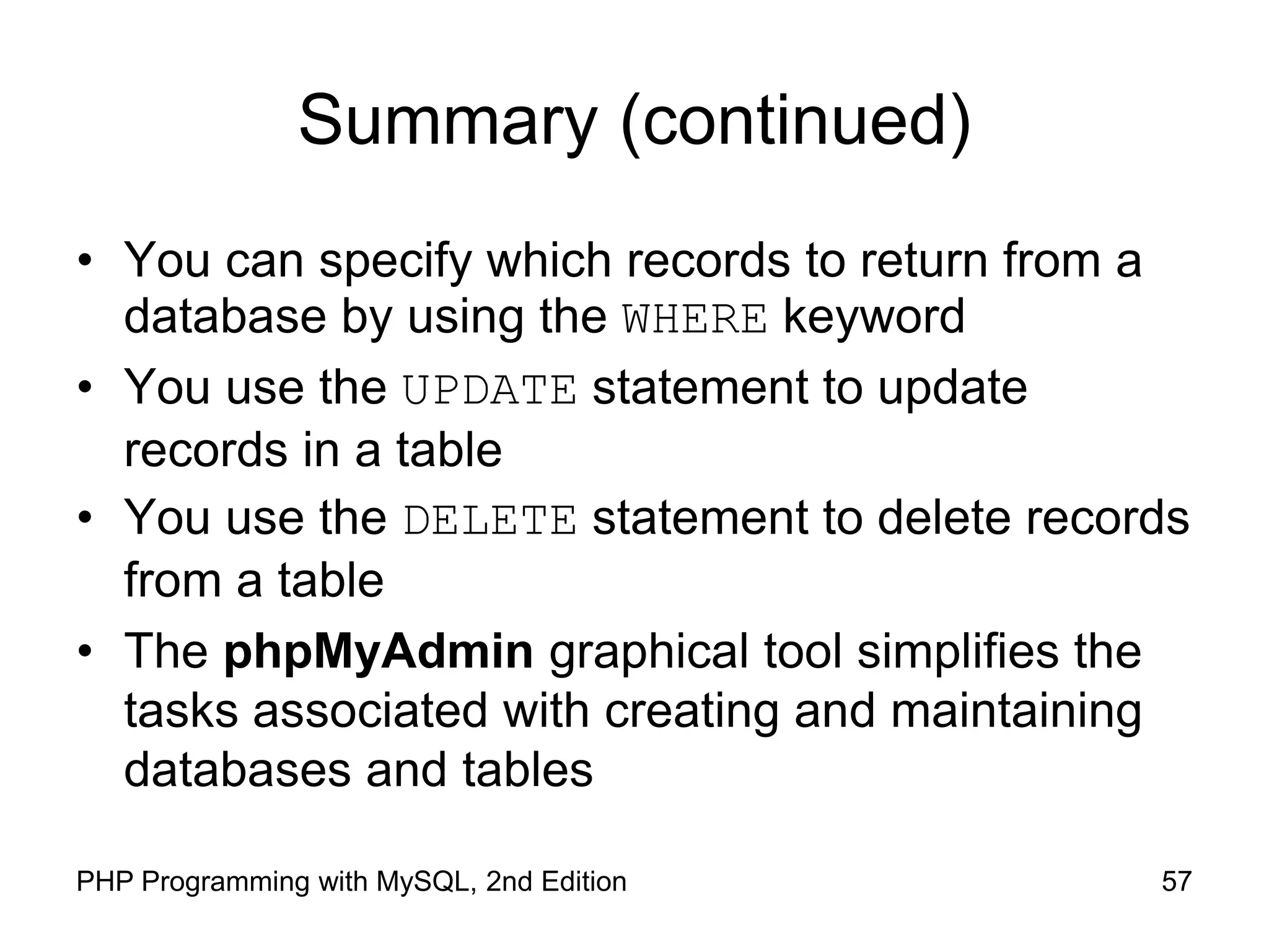 57 PHP Programming with MySQL, 2nd Edition Summary (continued) • You can specify which records to return from a database by using the WHERE keyword • You use the UPDATE statement to update records in a table • You use the DELETE statement to delete records from a table • The phpMyAdmin graphical tool simplifies the tasks associated with creating and maintaining databases and tables 