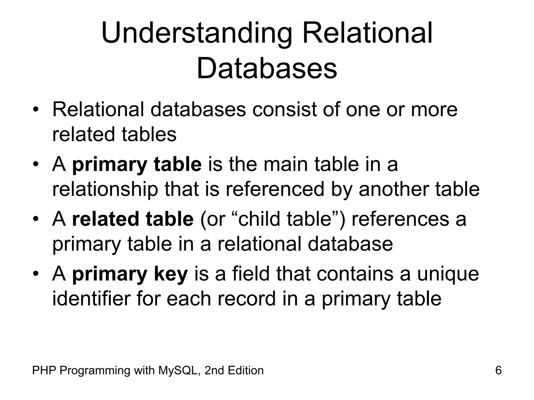 6 PHP Programming with MySQL, 2nd Edition Understanding Relational Databases • Relational databases consist of one or more related tables • A primary table is the main table in a relationship that is referenced by another table • A related table (or “child table”) references a primary table in a relational database • A primary key is a field that contains a unique identifier for each record in a primary table 