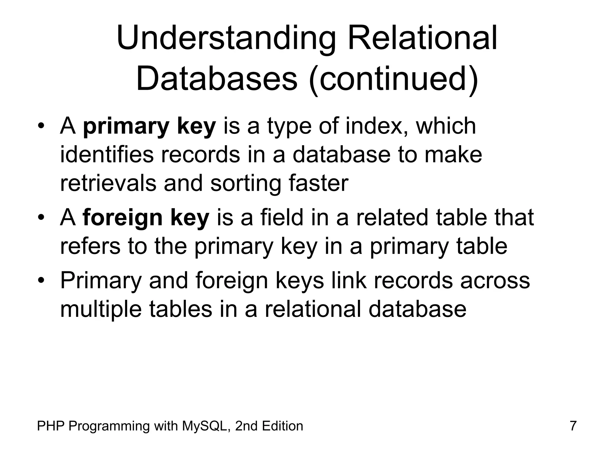 7 PHP Programming with MySQL, 2nd Edition Understanding Relational Databases (continued) • A primary key is a type of index, which identifies records in a database to make retrievals and sorting faster • A foreign key is a field in a related table that refers to the primary key in a primary table • Primary and foreign keys link records across multiple tables in a relational database 