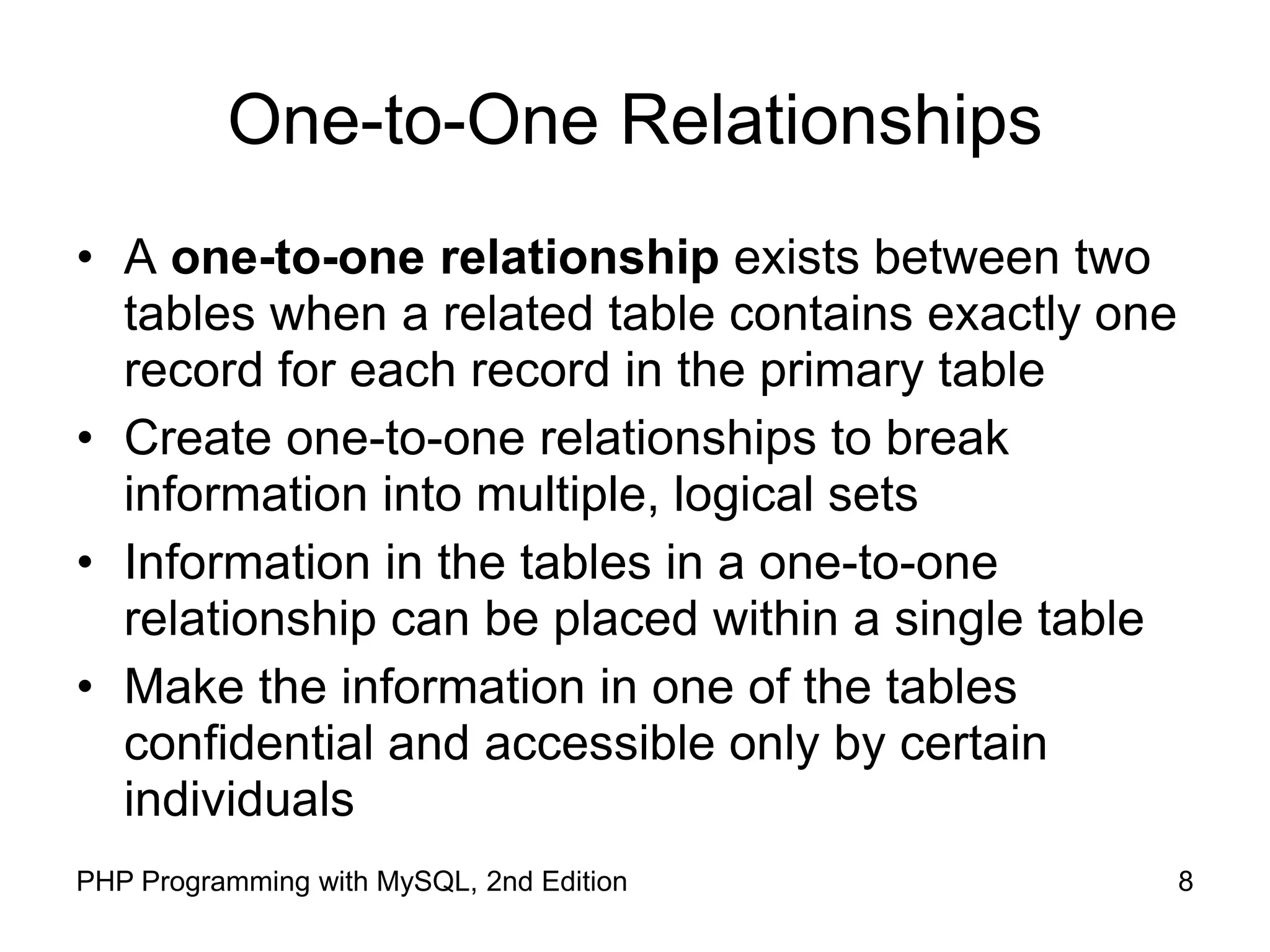 8 PHP Programming with MySQL, 2nd Edition One-to-One Relationships • A one-to-one relationship exists between two tables when a related table contains exactly one record for each record in the primary table • Create one-to-one relationships to break information into multiple, logical sets • Information in the tables in a one-to-one relationship can be placed within a single table • Make the information in one of the tables confidential and accessible only by certain individuals 