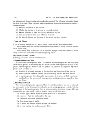 PRODUCTION AND OPERATIONS MANAGEMENT
the information it shows is easily understood and recognized. The following information should
be given in the chart. These charts are used to measure the movement of operator or work (i.e.,
in motion study).
(a) Adequate description of the activities.
(b) Whether the charting is for present or proposed method.
(c) Specific reference to when the activities will begin and end.
(d) Time and distance scales used wherever necessary.
(e) The date of charting and the name of the person who does charting.
Types of Charts
It can be broadly divided into (A) Macro motion charts and (B) Micro motion charts.
Macro motion charts are used for macro motion study and micro motion charts are used for
micro motion study.
Macro motion study is one which can be measured through ‘stop watch’ and micro motion
study is one which cannot be measured through stop watch.
(A) MACRO MOTION CHARTS
Following four charts are used under this type:
1. Operation Process Chart
It is also called outline process chart. An operation process chart gives the bird’s eye view
of the whole process by recording only the major activities and inspections involved in the
process. Operation process chart uses only two symbols, i.e., operation and inspection. Operation,
process chart is helpful to:
(a) Visualise the complete sequence of the operations and inspections in the process.
(b) Know where the operation selected for detailed study fits into the entire process.
(c) In operation process chart, the graphic representation of the points at which materials are
introduced into the process and what operations and inspections are carried on them
are shown.
2. Flow Process Chart
Flow process chart gives the sequence of flow of work of a product or any part of it through
the work centre or the department recording the events using appropriate symbols. It is the
amplification of the operation process chart in which operations; inspection, storage, delay and
transportation are represented. However, process charts are of three types:
(a) Material type—Which shows the events that occur to the materials.
(b) Man type—Activities performed by the man.
(c) Equipment type—How equipment is used.
The flow process chart is useful:
(a) to reduce the distance travelled by men (or materials).
(b) to avoid waiting time and unnecessary delays.
 
