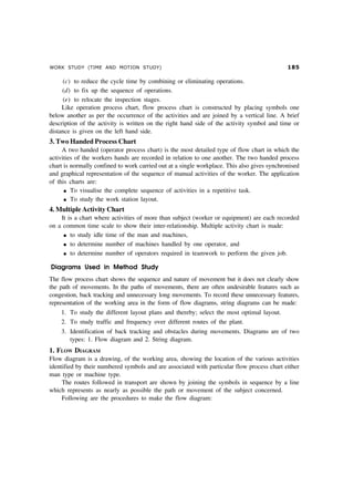 WORK STUDY (TIME AND MOTION STUDY) #
(c) to reduce the cycle time by combining or eliminating operations.
(d) to fix up the sequence of operations.
(e) to relocate the inspection stages.
Like operation process chart, flow process chart is constructed by placing symbols one
below another as per the occurrence of the activities and are joined by a vertical line. A brief
description of the activity is written on the right hand side of the activity symbol and time or
distance is given on the left hand side.
3. Two Handed Process Chart
A two handed (operator process chart) is the most detailed type of flow chart in which the
activities of the workers hands are recorded in relation to one another. The two handed process
chart is normally confined to work carried out at a single workplace. This also gives synchronised
and graphical representation of the sequence of manual activities of the worker. The application
of this charts are:
l To visualise the complete sequence of activities in a repetitive task.
l To study the work station layout.
4. Multiple Activity Chart
It is a chart where activities of more than subject (worker or equipment) are each recorded
on a common time scale to show their inter-relationship. Multiple activity chart is made:
l to study idle time of the man and machines,
l to determine number of machines handled by one operator, and
l to determine number of operators required in teamwork to perform the given job.
Diagrams Used in Method Study
The flow process chart shows the sequence and nature of movement but it does not clearly show
the path of movements. In the paths of movements, there are often undesirable features such as
congestion, back tracking and unnecessary long movements. To record these unnecessary features,
representation of the working area in the form of flow diagrams, string diagrams can be made:
1. To study the different layout plans and thereby; select the most optimal layout.
2. To study traffic and frequency over different routes of the plant.
3. Identification of back tracking and obstacles during movements. Diagrams are of two
types: 1. Flow diagram and 2. String diagram.
1. FLOW DIAGRAM
Flow diagram is a drawing, of the working area, showing the location of the various activities
identified by their numbered symbols and are associated with particular flow process chart either
man type or machine type.
The routes followed in transport are shown by joining the symbols in sequence by a line
which represents as nearly as possible the path or movement of the subject concerned.
Following are the procedures to make the flow diagram:
 