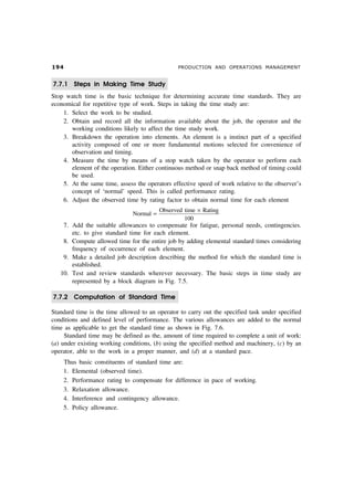 ' PRODUCTION AND OPERATIONS MANAGEMENT
7.7.1 Steps in Making Time Study
Stop watch time is the basic technique for determining accurate time standards. They are
economical for repetitive type of work. Steps in taking the time study are:
1. Select the work to be studied.
2. Obtain and record all the information available about the job, the operator and the
working conditions likely to affect the time study work.
3. Breakdown the operation into elements. An element is a instinct part of a specified
activity composed of one or more fundamental motions selected for convenience of
observation and timing.
4. Measure the time by means of a stop watch taken by the operator to perform each
element of the operation. Either continuous method or snap back method of timing could
be used.
5. At the same time, assess the operators effective speed of work relative to the observer’s
concept of ‘normal’ speed. This is called performance rating.
6. Adjust the observed time by rating factor to obtain normal time for each element
Normal
Observed time Rating
100
=
×
7. Add the suitable allowances to compensate for fatigue, personal needs, contingencies.
etc. to give standard time for each element.
8. Compute allowed time for the entire job by adding elemental standard times considering
frequency of occurrence of each element.
9. Make a detailed job description describing the method for which the standard time is
established.
10. Test and review standards wherever necessary. The basic steps in time study are
represented by a block diagram in Fig. 7.5.
7.7.2 Computation of Standard Time
Standard time is the time allowed to an operator to carry out the specified task under specified
conditions and defined level of performance. The various allowances are added to the normal
time as applicable to get the standard time as shown in Fig. 7.6.
Standard time may be defined as the, amount of time required to complete a unit of work:
(a) under existing working conditions, (b) using the specified method and machinery, (c) by an
operator, able to the work in a proper manner, and (d) at a standard pace.
Thus basic constituents of standard time are:
1. Elemental (observed time).
2. Performance rating to compensate for difference in pace of working.
3. Relaxation allowance.
4. Interference and contingency allowance.
5. Policy allowance.
 