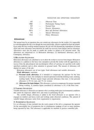 '$ PRODUCTION AND OPERATIONS MANAGEMENT
OT – Observed Time
PRF – Performance Rating Factor
NT – Normal Time
PA – Process Allowances
RPA – Rest and Personal Allowances
SA – Special Allowances
PoA – Policy Allowances
Allowances
The normal time for an operation does not contain any allowances for the worker. It is impossible
to work throughout the day even though the most practicable, effective method has been developed.
Even under the best working method situation, the job will still demand the expenditure of human
effort and some allowance must therefore be made for recovery from fatigue and for relaxation.
Allowances must also be made to enable the worker to attend to his personal needs. The
allowances are categorised as: (1) Relaxation allowance, (2) Interference allowance, and (3)
Contingency allowance.
1. RELAXATION ALLOWANCE
Relaxation allowances are calculated so as to allow the worker to recover from fatigue. Relaxation
allowance is a addition to the basic time intended to provide the worker with the opportunity to
recover from the physiological and psychological effects of carrying out specified work under
specified conditions and to allow attention to personal needs. The amount of allowance will
depend on nature of the job.
Relaxation allowances are of two types: fixed allowances and variable allowances.
Fixed allowances constitute:
(a) Personal needs allowance: It is intended to compensate the operator for the time
necessary to leave, the workplace to attend to personal needs like drinking water, smoking,
washing hands. Women require longer personal allowance than men. A fair personal
allowance is 5% for men, and 7% for women.
(b) Allowances for basic fatigue: This allowance is given to compensate for energy expended
during working. A common figure considered as allowance is 4% of the basic time.
2. VARIABLE ALLOWANCE
Variable allowance is allowed to an operator who is working under poor environmental conditions
that cannot be improved, added stress and strain in performing the job.
The variable fatigue allowance is added to the fixed allowance to an operator who is
engaged on medium and heavy work and working under abnormal conditions. The amount of
variable fatigue allowance varies from organization to organization.
3. INTERFERENCE ALLOWANCE
It is an allowance of time included into the work content of the job to compensate the operator
for the unavoidable loss of production due to simultaneous stoppage of two or more machines
being operated by him. This allowance is applicable for machine or process controlled jobs.
 