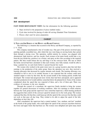 PRODUCTION AND OPERATIONS MANAGEMENT
Skill development
FAST FOOD RESTAURANT VISIT: Get the information for the following questions:
1. Steps involved in the preparation of pizza (method study).
2. Cycle time involved for placing of order till serving (Standard Time Calculation).
3. Process chart used for pizza preparation.
CASELET
1. TOYS AND JOB DESIGN AT THE HOVEY AND BEARD COMPANY
The following is a situation that occurred in the Hovey and Beard Company, as reported by
J. V. Clark.
This company manufactured a line of wooden toys. One part of the process involved spray
painting partially assembled toys, after which the toys were hung on moving hooks that carried
them through a drying oven. The operation, staffed entirely by women, was plagued with
absenteeism, high turnover, and low morale. Each woman at her paint booth would take a toy
from the tray beside her, position it in a fixture, and spray on the color according to the required
pattern. She then would release the toy and hang it on the conveyor hook. The rate at which
the hooks moved had been calculated so that each woman, once fully trained, would be able to
hang a painted toy on each hook before it passed beyond her reach.
The women who worked in the paint room were on a group incentive plan that tied their
earnings to the production of the entire group. Since the operation was new, they received a
learning allowance that decreased by regular amounts each month. The learning allowance was
scheduled to fall to zero in six months because it was expected that the women could meet
standard output or more by that time. By the second month of the training period, trouble had
developed. The women had progressed more slowly than had been anticipated, and it appeared
that their production level would stabilize somewhat below the planned level. Some of the women
complained about the speed that was expected of them, and a few of them quit. There was
evidence of resistance to the new situation.
Through the counsel of a consultant, the supervisor finally decided to bring the women
together for general discussions of working conditions. After two meetings in which relations
between the work group and the supervisor were somewhat improved, a third meeting produced
the suggestion that control of the conveyor speed be turned over to the work group. The women
explained that they felt that they could keep up with the speed of the conveyor but that they could
not work at that pace all day long. They wished to be able to adjust the speed of the belt,
depending on how they felt.
After consultation, the supervisor had a control marked, “low, medium, and fast” installed
at the booth of the group leader, who could adjust the speed of the conveyor anywhere between
the lower and upper limits that had been set. The women were delighted and spent many lunch
 