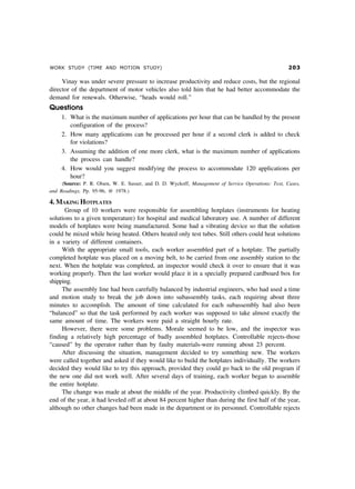 WORK STUDY (TIME AND MOTION STUDY) !
Vinay was under severe pressure to increase productivity and reduce costs, but the regional
director of the department of motor vehicles also told him that he had better accommodate the
demand for renewals. Otherwise, “heads would roll.”
Questions
1. What is the maximum number of applications per hour that can be handled by the present
configuration of the process?
2. How many applications can be processed per hour if a second clerk is added to check
for violations?
3. Assuming the addition of one more clerk, what is the maximum number of applications
the process can handle?
4. How would you suggest modifying the process to accommodate 120 applications per
hour?
(Source: P. R. Olsen, W. E. Sasser, and D. D. Wyckoff, Management of Service Operations: Text, Cases,
and Readings, Pp. 95-96, @ 1978.)
4. MAKING HOTPLATES
Group of 10 workers were responsible for assembling hotplates (instruments for heating
solutions to a given temperature) for hospital and medical laboratory use. A number of different
models of hotplates were being manufactured. Some had a vibrating device so that the solution
could be mixed while being heated. Others heated only test tubes. Still others could heat solutions
in a variety of different containers.
With the appropriate small tools, each worker assembled part of a hotplate. The partially
completed hotplate was placed on a moving belt, to be carried from one assembly station to the
next. When the hotplate was completed, an inspector would check it over to ensure that it was
working properly. Then the last worker would place it in a specially prepared cardboard box for
shipping.
The assembly line had been carefully balanced by industrial engineers, who had used a time
and motion study to break the job down into subassembly tasks, each requiring about three
minutes to accomplish. The amount of time calculated for each subassembly had also been
“balanced” so that the task performed by each worker was supposed to take almost exactly the
same amount of time. The workers were paid a straight hourly rate.
However, there were some problems. Morale seemed to be low, and the inspector was
finding a relatively high percentage of badly assembled hotplates. Controllable rejects-those
“caused” by the operator rather than by faulty materials-were running about 23 percent.
After discussing the situation, management decided to try something new. The workers
were called together and asked if they would like to build the hotplates individually. The workers
decided they would like to try this approach, provided they could go back to the old program if
the new one did not work well. After several days of training, each worker began to assemble
the entire hotplate.
The change was made at about the middle of the year. Productivity climbed quickly. By the
end of the year, it had leveled off at about 84 percent higher than during the first half of the year,
although no other changes had been made in the department or its personnel. Controllable rejects
 